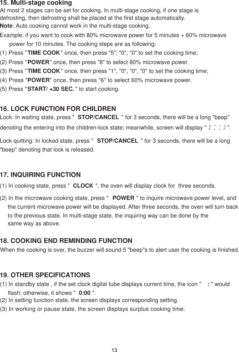 19. OTHER SPECIFICATIONS(1) In standby state , if the set clock digital tube displays current time, the icon &quot;  : &quot; would     flash; otherwise, it shows &quot;  0:00 &quot;.(2) In setting function state, the screen displays corresponding setting.(3) In working or pause state,   displays surplus cooking time.When the cooking is over, the buzzer will sound 5 &quot;beep&quot;s to alert user the cooking is finished.18. COOKING END REMINDING FUNCTION17. INQUIRING FUNCTION(1) In cooking state, press &quot;  CLOCK &quot;, the oven will display clock for  three seconds.(2) In the microwave cooking state, press &quot;  POWER &quot; to inquire microwave power level, and     the current microwave power will be displayed. After three seconds, the oven will turn back     to the previous state. In multi-stage state, the inquiring way can be done by the     same way as above.16. LOCK FUNCTION FOR CHILDRENLock: In waiting state, press &quot;  STOP/CANCEL  &quot; for 3 seconds, there will be a long &quot;beep&quot;denoting the entering into the children-lock state; meanwhile, screen will display &quot;             &quot;.Lock quitting: In locked state, press &quot;  STOP/CANCEL  &quot; for 3 seconds, there will be a long&quot;beep&quot; denoting that lock is released.15. Multi-stage cooking      At most 2 stages can be set for cooking. In multi-stage cooking, if one stage is      defrosting, then defrosting shall be placed at the first stage automatically.Note: Auto cooking cannot work in the multi-stage cooking.Example: if you want to cook with 80% microwave power for 5 minutes + 60% microwave      power for 10 minutes. The cooking steps are as following:(1) Press &quot;TIME COOK&quot; once, then press &quot;5&quot;, &quot;0&quot;, &quot;0&quot; to set the cooking time;(2) Press &quot;POWER&quot; once, then press &quot;8&quot; to select 80% microwave power.(3) Press &quot;TIME COOK&quot; once, then press &quot;1&quot;, &quot;0&quot;, &quot;0&quot;, &quot;0&quot; to set the cooking time;(4) Press &quot;POWER&quot; once, then press &quot;6&quot; to select 60% microwave power.(5) Press &quot;START/ +30 SEC. &quot; to start cooking. the screen13