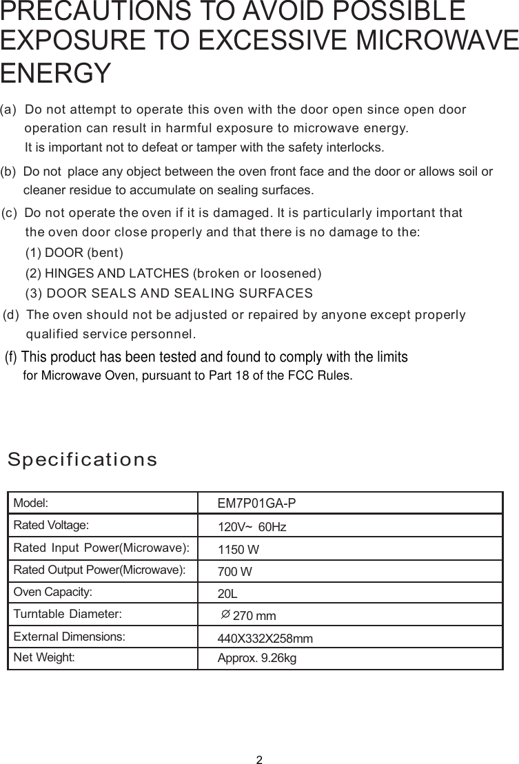 PRECAUTIONS TO AVOID POSSIBLEEXPOSURE TO EXCESSIVE MICROWAVEENERGY(a)  Do not attempt to operate this oven with the door open since       operation can result in harmful exposure to microwave energy.      It is important not to defeat or tamper with the safety interlocks.(b)  Do not  place any object between the oven front face and the door or allows soil or       cleaner residue to accumulate on sealing surfaces.(c)  Do not operate the oven if it is damaged. It is particular  important that      the oven door close properly and that there is no damage to the:      (1) DOOR (bent)      (2) HINGES AND LATCHES (broken or loosened)(3) DOOR SEALS AND SEALING SURFACE(d)  The oven should not be adjusted or repaired by anyone except properly      qualified service personnel.open door SlySpecificationsModel:Rated Voltage:Rated Input Power(Microwave):Rated Output Power(Microwave):Oven Capacity:Turntable Diameter:External Dimensions:Net Weight: Approx. 9.26kg1150 W20L     270 mm440X332X258mmEM7P01GA-P120V~  60Hz700 W2(f) This product has been tested and found to comply with the limitsfor Microwave Oven, pursuant to Part 18 of the FCC Rules.