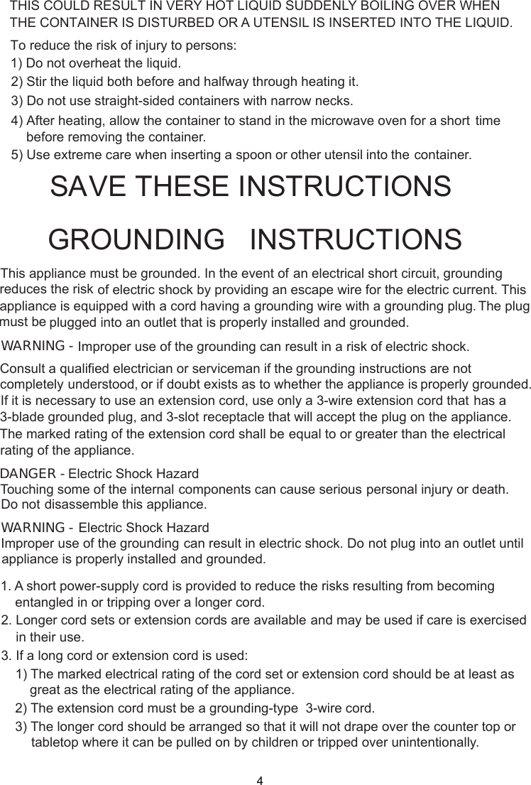  stand in the microwave oven for a short time     before removing the container. spoon or other utensil into the container.This appliance must be grounded. In the event of an electrical short circuit, groundingof electric shock by providing an escape wire for theappliance is equipped with a cord having a plugged into an outlet that is properly installed and grounded.GROUNDING   INSTRUCTIONSTHIS COULD RESULT IN VERY HOT LIQUID SUDDENLY BOILING OVER WHENTHE CONTAINER IS DISTURBED OR A UTENSIL IS INSERTED INTO THE LIQUID.To reduce the risk of injury to persons:1) Do not overheat the liquid.2) Stir the liquid both before and halfway through heating it.3) Do not use straight-sided containers with narrow necks.4) After heating, allow the container to5) Use extreme care when inserting agrounding wire with a grounding plug.reduces the risk electric current. This The plugWARNING - Improper use of the grounding can result in a risk of electric shock.Consult a qualified electrician or serviceman if the grounding instructions are not completely or if doubt exists as to whether the appliance is properly grounded.extension cord, use only a 3-wire extension cord that has aThe marked rating of the extension cord shall be equal to or greater than the electricalappliance.understood,If it is necessary to use an3-blade grounded plug, and 3-slot receptacle that will accept the plug on the appliance.rating of theElectric Shock HazardTouching some of the internal components can cause serious personal injury or death.disassemble this appliance.DANGER - Do notElectric Shock HazardImproper use of the grounding can result in electric shock. Do not plug into an outlet untilappliance is properly installed and grounded.WARNING -1. A short power supply cord is provided to reduce the risks resulting from becoming    entangled in or tripping over a longer cord.2. Longer cord sets or extension cords are available and may be used if care is exercised    in their use.3. If a long cord or extension cord is used:   1) The marked electrical rating of the cord set or extension cord should be at least asgreat as the electrical rating of the appliance.    2) The extension cord must be a grounding-type  3-wire cord.    3) The longer cord should be arranged so that it will not drape over the counter top or        tabletop where it can be pulled on by children or tripped over unintentionally.SA E THESE INSTRUCTIONS-must beV4