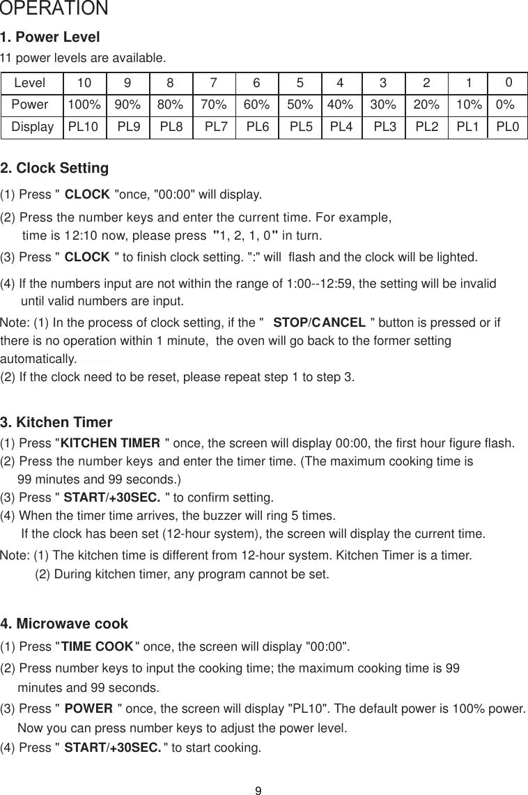 OPERATION1. Power Level11 power levels are available.LevelPowerDisplay10100%PL10990%PL9880%PL8770%PL7660%PL6550%PL5440%PL4330%PL3220%PL2110%PL12. Clock Setting(1) Press &quot; CLOCK &quot;once, &quot;00:00&quot; will display.(2) Press the number keys and enter the current time. For example,      time is 12:10 now, please press  &quot;1, 2, 1, 0&quot; in turn.(3) Press &quot; CLOCK &quot; to finish clock setting. &quot;:&quot; will  flash and the clock will be lighted.(4) If the numbers input are not within the range of 1:00--12:59, the setting will be invalid      until valid numbers are input.3. Kitchen Timer(1) Press &quot;KITCHEN TIMER &quot; once, the screen will display 00:00, the first hour figure flash.(2) Press the number keys and enter the timer time. (The maximum cooking time is     99 minutes and 99 seconds.)(3) Press &quot; START/+30SEC. &quot; to confirm setting.(4) When the timer time arrives, the buzzer will ring 5 times.      If the clock has been set (12-hour system), the screen will display the current time.Note: (1) The kitchen time is different from 12-hour system. Kitchen Timer is a timer.          (2) During kitchen timer, any program cannot be set.4. Microwave cook(2) Press number keys to input the cooking time; the maximum cooking time is 99     minutes and 99 seconds.00%PL0Note: (1) In the process of clock setting, if the &quot;  STOP/CANCEL &quot; button is pressed or if there is no operation within 1 minute,  the oven will go back to the former settingautomatically.(2) If the clock need to be reset, please repeat step 1 to step 3.(1) Press &quot;TIME COOK&quot; once, the screen will display &quot;00:00&quot;.(3) Press &quot; POWER &quot; once, the screen will display &quot;PL10&quot;. The default power is 100% power.     Now you can press number keys to adjust the power level.(4) Press &quot; START/+30SEC. &quot; to start cooking.9