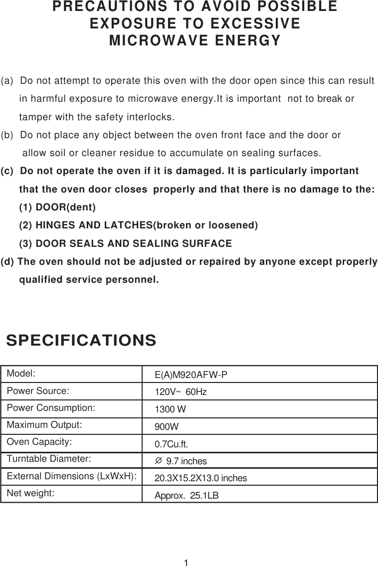1 SPECIFICATIONSPRECAUTIONS TO AVOID POSSIBLEEXPOSURE TO EXCESSIVEMICROWAVE ENERGY(a)  Do not attempt to operate this oven with the door open since this can result      in harmful exposure to microwave energy.It is important  not to break or      tamper with the safety interlocks.(b)  Do not place any object between the oven front face and the door or       allow soil or cleaner residue to accumulate on sealing surfaces.(c)  Do not operate the oven if it is damaged. It is particularly important      that the oven door closes  properly and that there is no damage to the:      (1) DOOR(dent)      (2) HINGES AND LATCHES(broken or loosened)      (3) DOOR SEALS AND SEALING SURFACE(d) The oven should not be adjusted or repaired by anyone except properly      qualified service personnel.Model:Power Source:Power Consumption:Maximum Output:Oven Capacity:Turntable Diameter:External Dimensions (LxWxH):Net weight:E(A)M920AFW-P120V~  60Hz1300 W900W0.7Cu.ft.     9.7 inches20.3X15.2X13.0 inchesApprox.  25.1LB