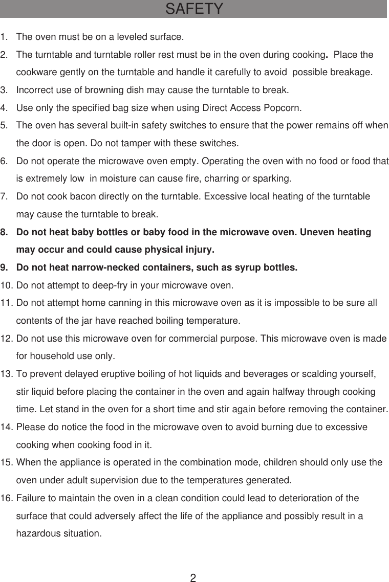 SAFETY21.   The oven must be on a leveled surface.2.   The turntable and turntable roller rest must be in the oven during cooking.  Place the      cookware gently on the turntable and handle it carefully to avoid  possible breakage.3.   Incorrect use of browning dish may cause the turntable to break.4.   Use only the specified bag size when using Direct Access Popcorn.5.   The oven has several built-in safety switches to ensure that the power remains off when      the door is open. Do not tamper with these switches.6.   Do not operate the microwave oven empty. Operating the oven with no food or food that      is extremely low  in moisture can cause fire, charring or sparking.7.   Do not cook bacon directly on the turntable. Excessive local heating of the turntable      may cause the turntable to break.8.   Do not heat baby bottles or baby food in the microwave oven. Uneven heating      may occur and could cause physical injury.9.   Do not heat narrow-necked containers, such as syrup bottles.10. Do not attempt to deep-fry in your microwave oven.11. Do not attempt home canning in this microwave oven as it is impossible to be sure all      contents of the jar have reached boiling temperature.12. Do not use this microwave oven for commercial purpose. This microwave oven is made      for household use only.13. To prevent delayed eruptive boiling of hot liquids and beverages or scalding yourself,      stir liquid before placing the container in the oven and again halfway through cooking      time. Let stand in the oven for a short time and stir again before removing the container.14. Please do notice the food in the microwave oven to avoid burning due to excessive      cooking when cooking food in it.15. When the appliance is operated in the combination mode, children should only use the      oven under adult supervision due to the temperatures generated.16. Failure to maintain the oven in a clean condition could lead to deterioration of the      surface that could adversely affect the life of the appliance and possibly result in a      hazardous situation.