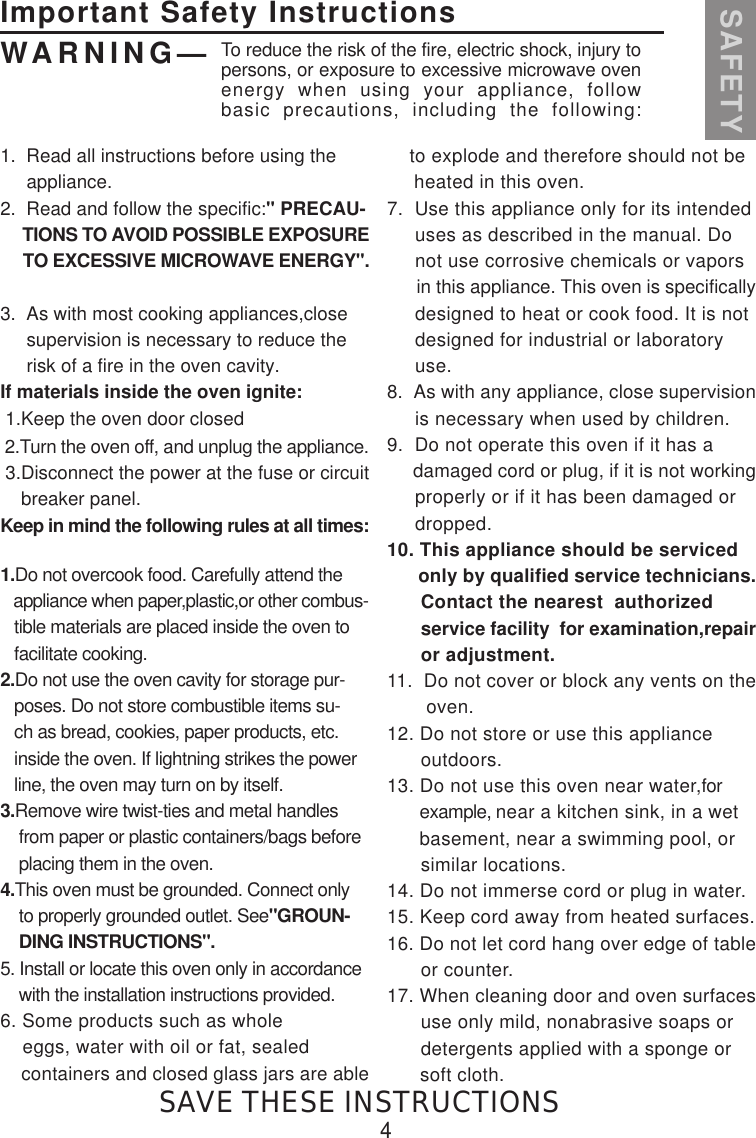 1.  Read all instructions before using the     appliance.2.  Read and follow the specific:&quot; PRECAU-     TIONS TO AVOID POSSIBLE EXPOSURE     TO EXCESSIVE MICROWAVE ENERGY&quot;.3.  As with most cooking appliances,close     supervision is necessary to reduce the     risk of a fire in the oven cavity.If materials inside the oven ignite: 1.Keep the oven door closed 2.Turn the oven off, and unplug the appliance. 3.Disconnect the power at the fuse or circuit    breaker panel.Keep in mind the following rules at all times:1.Do not overcook food. Carefully attend the   appliance when paper,plastic,or other combus-   tible materials are placed inside the oven to   facilitate cooking.2.Do not use the oven cavity for storage pur-   poses. Do not store combustible items su-   ch as bread, cookies, paper products, etc.   inside the oven. If lightning strikes the power   line, the oven may turn on by itself.3.Remove wire twist-ties and metal handles    from paper or plastic containers/bags before    placing them in the oven.4.This oven must be grounded. Connect only    to properly grounded outlet. See&quot;GROUN-    DING INSTRUCTIONS&quot;.5. Install or locate this oven only in accordance    with the installation instructions provided.6. Some products such as whole    eggs, water with oil or fat, sealed    containers and closed glass jars are able    to explode and therefore should not be     heated in this oven.7.  Use this appliance only for its intended     uses as described in the manual. Do     not use corrosive chemicals or vapors      in this appliance. This oven is specifically     designed to heat or cook food. It is not     designed for industrial or laboratory     use.8.  As with any appliance, close supervision     is necessary when used by children.9.  Do not operate this oven if it has a     damaged cord or plug, if it is not working     properly or if it has been damaged or     dropped.10. This appliance should be serviced      only by qualified service technicians.      Contact the nearest  authorized       service facility  for examination,repair      or adjustment.11.  Do not cover or block any vents on the       oven.12. Do not store or use this appliance      outdoors.13. Do not use this oven near water,for       example, near a kitchen sink, in a wet       basement, near a swimming pool, or      similar locations.14. Do not immerse cord or plug in water.15. Keep cord away from heated surfaces.16. Do not let cord hang over edge of table      or counter.17. When cleaning door and oven surfaces      use only mild, nonabrasive soaps or      detergents applied with a sponge or      soft cloth.Important Safety InstructionsSAFETYWARNING— To reduce the risk of the fire, electric shock, injury topersons, or exposure to excessive microwave ovenenergy when using your appliance, followbasic precautions, including the following:4SAVE THESE INSTRUCTIONS