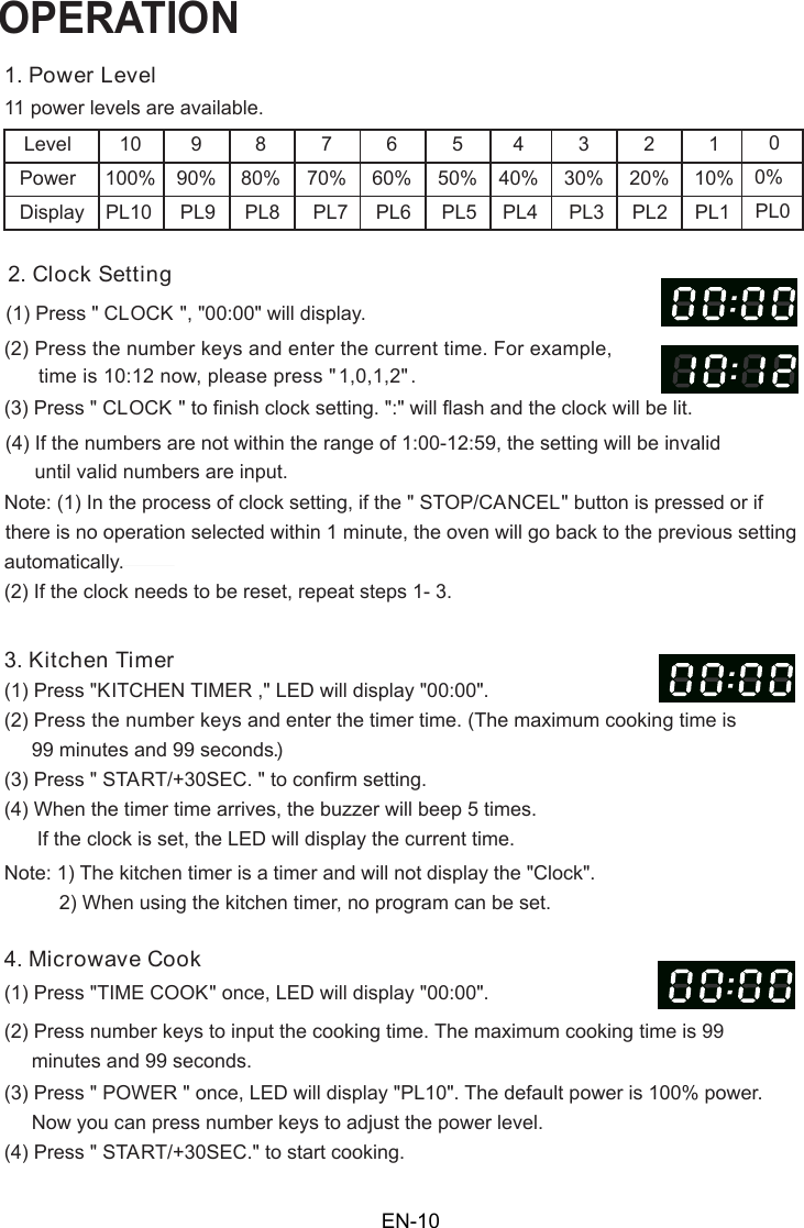 OPERATION1. Power Level11 power levels are available.LevelPowerDisplay10100%PL10990%PL9880%PL8770%PL7660%PL6550%PL5440%PL4330%PL3220%PL2110%PL12. Clock Setting(1) Press &quot; CLOCK(2) Press the number keys and enter the current time. For example,time is 10:12 now, please press &quot;1,0,1,2 . (3) Press &quot; CLOCK &quot; to finish clock setting. &quot;:&quot; will flash and the clock will be lit.(4) If the numbers are not within the range of 1:00-12:59, the setting will be invalid      until valid numbers are input.3. Kitchen Timer(2) Press the number keys and enter the timer time. (The maximum cooking time is     99 minutes and 99 seconds)(3) Press &quot; START/+30SEC. &quot; to confirm setting.(4) When the timer time arrives, the buzzer will beep 5 times.          2) When using the kitchen timer,  o program can be set.4. Microwave Cook(2) Press number keys to input the cooking time he maximum cooking time is 99     minutes and 99 seconds.00%PL0 there is no operation selected within 1 minute, the oven will go back to the previous settingautomatically.(2) If the clock needs to be reset, repeat steps 1- 3.(1) Press &quot;TIME COOK&quot; once, LED will display &quot;00:00&quot;.(3) Press &quot; POWER &quot; once, LED will display &quot;PL10&quot;. The default power is 100% power.     Now you can press number keys to adjust the power level.(4) Press &quot; START/+30SEC.&quot; to start cooking.Note: (1) In the process of clock setting, if the &quot; STOP/CANCEL&quot; button is pressed or if      If the clock is set,  he LED will display the current time.(1) Press &quot;KITCHEN TIMER ,&quot; LED will display  00:00 .Note: 1) The kitchen timer is a timer and will not display the &quot;Clock&quot;  &quot;  &quot;00:00&quot; will display.&quot; &quot;t.n&quot;  ,.. TEN-10