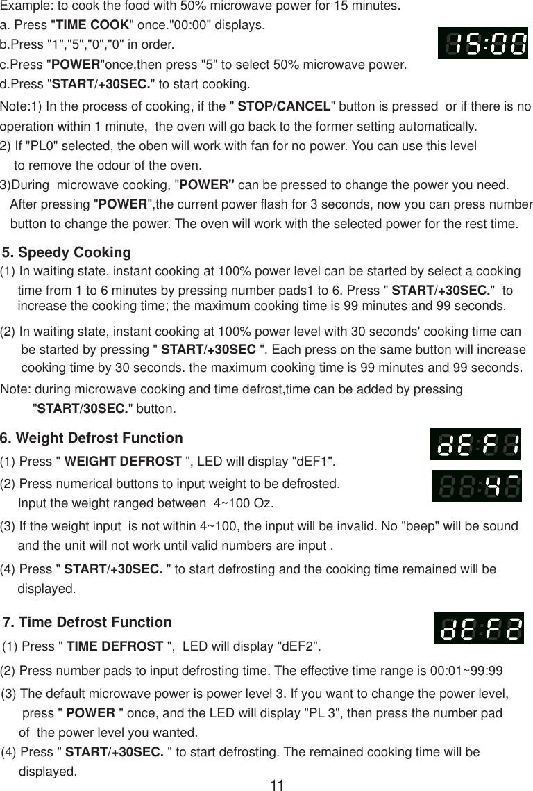 7. Time Defrost Function(1) Press &quot; TIME DEFROST &quot;,  LED will display &quot;dEF2&quot;.(2) Press number pads to input defrosting time. The effective time range is 00:01~99:99(3) The default microwave power is power level 3. If you want to change the power level,      press &quot; POWER &quot; once, and the LED will display &quot;PL 3&quot;, then press the number pad     of  the power level you wanted.(4) Press &quot; START/+30SEC. &quot; to start defrosting. The remained cooking time will be     displayed.Note:1) In the process of cooking, if the &quot; STOP/CANCEL&quot; button is pressed  or if there is nooperation within 1 minute,  the oven will go back to the former setting automatically.2) If &quot;PL0&quot; selected, the oben will work with fan for no power. You can use this level    to remove the odour of the oven.3)During  microwave cooking, &quot;POWER&quot; can be pressed to change the power you need.   After pressing &quot;POWER&quot;,the current power flash for 3 seconds, now you can press number   button to change the power. The oven will work with the selected power for the rest time.6. Weight Defrost Function(1) Press &quot; WEIGHT DEFROST &quot;, LED will display &quot;dEF1&quot;.(2) Press numerical buttons to input weight to be defrosted.     Input the weight ranged between  4~100 Oz.(3) If the weight input  is not within 4~100, the input will be invalid. No &quot;beep&quot; will be sound     and the unit will not work until valid numbers are input .(4) Press &quot; START/+30SEC. &quot; to start defrosting and the cooking time remained will be     displayed.(2) In waiting state, instant cooking at 100% power level with 30 seconds&apos; cooking time can      be started by pressing &quot; START/+30SEC &quot;. Each press on the same button will increase      cooking time by 30 seconds. the maximum cooking time is 99 minutes and 99 seconds.Note: during microwave cooking and time defrost,time can be added by pressing         &quot;START/30SEC.&quot; button.5. Speedy Cooking(1) In waiting state, instant cooking at 100% power level can be started by select a cooking     time from 1 to 6 minutes by pressing number pads1 to 6. Press &quot; START/+30SEC.&quot;  to     increase the cooking time; the maximum cooking time is 99 minutes and 99 seconds.Example: to cook the food with 50% microwave power for 15 minutes.a. Press &quot;TIME COOK&quot; once.&quot;00:00&quot; displays.b.Press &quot;1&quot;,&quot;5&quot;,&quot;0&quot;,&quot;0&quot; in order.c.Press &quot;POWER&quot;once,then press &quot;5&quot; to select 50% microwave power.d.Press &quot;START/+30SEC.&quot; to start cooking.11