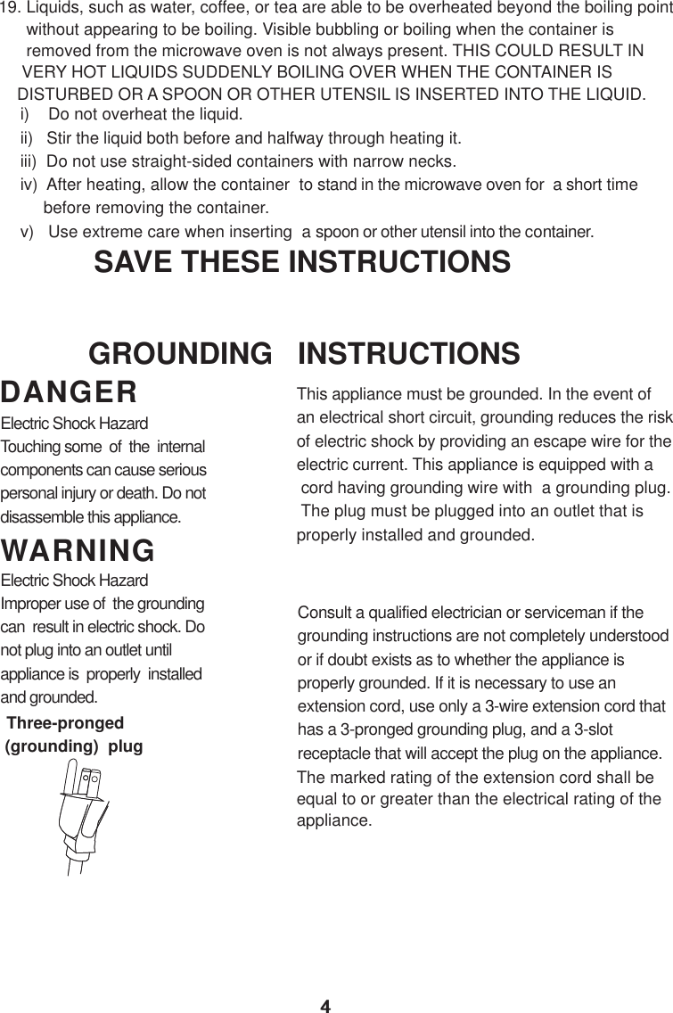 44i)    Do not overheat the liquid.ii)   Stir the liquid both before and halfway through heating it.iii)  Do not use straight-sided containers with narrow necks.iv)  After heating, allow the container  to stand in the microwave oven for  a short time     before removing the container.v)   Use extreme care when inserting  a spoon or other utensil into the container.19. Liquids, such as water, coffee, or tea are able to be overheated beyond the boiling point      without appearing to be boiling. Visible bubbling or boiling when the container is      removed from the microwave oven is not always present. THIS COULD RESULT IN     VERY HOT LIQUIDS SUDDENLY BOILING OVER WHEN THE CONTAINER IS    DISTURBED OR A SPOON OR OTHER UTENSIL IS INSERTED INTO THE LIQUID.This appliance must be grounded. In the event ofan electrical short circuit, grounding reduces the riskof electric shock by providing an escape wire for theelectric current. This appliance is equipped with a cord having grounding wire with  a grounding plug. The plug must be plugged into an outlet that isproperly installed and grounded.Consult a qualified electrician or serviceman if thegrounding instructions are not completely understoodor if doubt exists as to whether the appliance isproperly grounded. If it is necessary to use anextension cord, use only a 3-wire extension cord thathas a 3-pronged grounding plug, and a 3-slotreceptacle that will accept the plug on the appliance.GROUNDING   INSTRUCTIONSSAVE THESE INSTRUCTIONSWARNINGDANGERElectric Shock HazardTouching some  of  the  internalcomponents can cause seriouspersonal injury or death. Do notdisassemble this appliance.Electric Shock HazardImproper use of  the groundingcan  result in electric shock. Donot plug into an outlet untilappliance is  properly  installedand grounded.(grounding)  plugThree-prongedThe marked rating of the extension cord shall beequal to or greater than the electrical rating of theappliance.