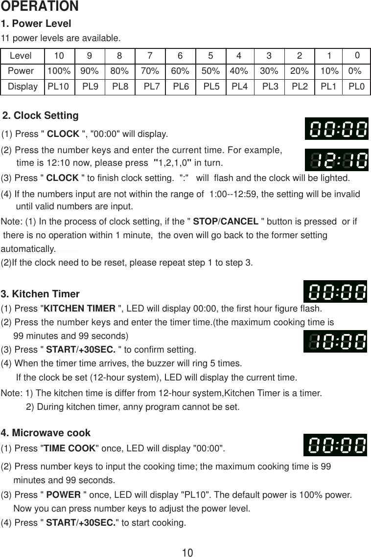 1. Power Level11 power levels are available.LevelPowerDisplay10100%PL10990%PL9880%PL8770%PL7660%PL6550%PL5440%PL4330%PL3220%PL2110%PL12. Clock Setting(1) Press &quot; CLOCK &quot;, &quot;00:00&quot; will display.(2) Press the number keys and enter the current time. For example,      time is 12:10 now, please press  &quot;1,2,1,0&quot; in turn.(3) Press &quot; CLOCK &quot; to finish clock setting.  &quot;:&quot;   will  flash and the clock will be lighted.(4) If the numbers input are not within the range of  1:00--12:59, the setting will be invalid      until valid numbers are input.3. Kitchen Timer(1) Press &quot;KITCHEN TIMER &quot;, LED will display 00:00, the first hour figure flash.(2) Press the number keys and enter the timer time.(the maximum cooking time is     99 minutes and 99 seconds)(3) Press &quot; START/+30SEC. &quot; to confirm setting.(4) When the timer time arrives, the buzzer will ring 5 times.      If the clock be set (12-hour system), LED will display the current time.Note: 1) The kitchen time is differ from 12-hour system,Kitchen Timer is a timer.          2) During kitchen timer, anny program cannot be set.4. Microwave cook(2) Press number keys to input the cooking time; the maximum cooking time is 99     minutes and 99 seconds.00%PL0Note: (1) In the process of clock setting, if the &quot; STOP/CANCEL &quot; button is pressed  or if there is no operation within 1 minute,  the oven will go back to the former settingautomatically.(2)If the clock need to be reset, please repeat step 1 to step 3.(1) Press &quot;TIME COOK&quot; once, LED will display &quot;00:00&quot;.(3) Press &quot; POWER &quot; once, LED will display &quot;PL10&quot;. The default power is 100% power.     Now you can press number keys to adjust the power level.(4) Press &quot; START/+30SEC.&quot; to start cooking.10OPERATION