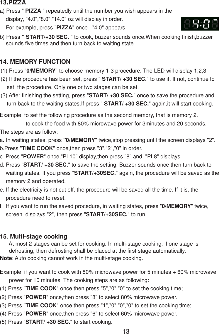 1314. MEMORY FUNCTION13.PIZZAa) Press &quot; PIZZA &quot; repeatedly until the number you wish appears in the    display, &quot;4.0&quot;,&quot;8.0&quot;,&quot;14.0&quot; oz will display in order.    For example, press &quot;PIZZA&quot; once , &quot;4.0&quot; appears.b) Press &quot; START/+30 SEC. &quot; to cook, buzzer sounds once.When cooking finish,buzzer    sounds five times and then turn back to waiting state.15. Multi-stage cooking      At most 2 stages can be set for cooking. In multi-stage cooking, if one stage is      defrosting, then defrosting shall be placed at the first stage automatically.Note: Auto cooking cannot work in the multi-stage cooking.Example: if you want to cook with 80% microwave power for 5 minutes + 60% microwave      power for 10 minutes. The cooking steps are as following:(1) Press &quot;TIME COOK&quot; once,then press &quot;5&quot;,&quot;0&quot;,&quot;0&quot; to set the cooking time;(2) Press &quot;POWER&quot; once,then press &quot;8&quot; to select 80% microwave power.(3) Press &quot;TIME COOK&quot; once,then press &quot;1&quot;,&quot;0&quot;,&quot;0&quot;,&quot;0&quot; to set the cooking time;(4) Press &quot;POWER&quot; once,then press &quot;6&quot; to select 60% microwave power.(5) Press &quot;START/ +30 SEC.&quot; to start cooking.(1) Press &quot;0/MEMORY&quot; to choose memory 1-3 procedure. The LED will display 1,2,3.(2) If the procedure has been set, press &quot; START/ +30 SEC.&quot; to use it. If not, continue to    set  the procedure. Only one or two stages can be set.(3) After finishing the setting, press &quot;START/ +30 SEC.&quot; once to save the procedure and    turn back to the waiting states.If press &quot; START/ +30 SEC.&quot; again,it will start cooking.Example: to set the following procedure as the second memory, that is memory 2.                 to cook the food with 80% microwave power for 3minutes and 20 seconds.The steps are as follow:a. In waiting states, press &quot;0/MEMORY&quot; twice,stop pressing until the screen displays &quot;2&quot;.b.Press &quot;TIME COOK&quot; once,then press &quot;3&quot;,&quot;2&quot;,&quot;0&quot; in order.c. Press &quot;POWER&quot; once,&quot;PL10&quot; display,then press &quot;8&quot; and  &quot;PL8&quot; displays.d. Press &quot;START/ +30 SEC.&quot; to save the setting. Buzzer sounds once then turn back to    waiting states. If you press &quot;START/+30SEC.&quot; again, the procedure will be saved as the    memory 2 and operated.e. If the electricity is not cut off, the procedure will be saved all the time. If it is, the    procedure need to reset.f.  If you want to run the saved procedure, in waiting states, press &quot;0/MEMORY&quot; twice,    screen  displays &quot;2&quot;, then press &quot;START/+30SEC.&quot; to run.