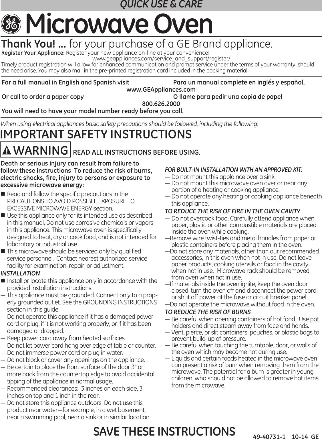 49-40731-1    10-14  GEFor a full manual in English and Spanish visit     Para un manual complete en inglés y español, www.GEAppliances.comOr call to order a paper copy          O llame para pedir una copia de papel800.626.2000You will need to have your model number ready before you call.When using electrical appliances basic safety precautions should be followed, including the following:SAVE THESE INSTRUCTIONSDeath or serious injury can result from failure to follow these instructions  To reduce the risk of burns, electric shocks, fire, injury to persons or exposure to excessive microwave energy:n Read and follow the specific precautions in the PRECAUTIONS TO AVOID POSSIBLE EXPOSURE TO EXCESSIVE MICROWAVE ENERGY section.n Use this appliance only for its intended use as described in this manual. Do not use corrosive chemicals or vapors in this appliance. This microwave oven is specifically designed to heat, dry or cook food, and is not intended for laboratory or industrial use.n This microwave should be serviced only by qualified service personnel.  Contact nearest authorized service facility for examination, repair, or adjustment.INSTALLATIONn Install or locate this appliance only in accordance with the provided installation instructions.—Thisappliancemustbegrounded.Connectonlytoaprop-erly grounded outlet. See the GROUNDING INSTRUCTIONS section in this guide.—Donotoperatethisapplianceifithasadamagedpowercord or plug, if it is not working properly, or if it has been damaged or dropped.  —Keeppowercordawayfromheatedsurfaces.—Donotletpowercordhangoveredgeoftableorcounter.—Donotimmersepowercordorpluginwater.—Donotblockorcoveranyopeningsontheappliance.—Becertaintoplacethefrontsurfaceofthedoor3&quot;ormore back from the countertop edge to avoid accidental tipping of the appliance in normal usage.—Recommendedclearances:3inchesoneachside,3inches on top and 1 inch in the rear. —Donotstorethisapplianceoutdoors.Donotusethisproductnearwater—forexample,inawetbasement,near a swimming pool, near a sink or in similar location.FOR BUILT-IN INSTALLATION WITH AN APPROVED KIT:—Donotmountthisapplainceoverasink.—Donotmountthismicrowaveovenoverornearanyportion of a heating or cooking appliance.—Donotoperateanyheatingorcookingappliancebeneaththis appliance.TO REDUCE THE RISK OF FIRE IN THE OVEN CAVITY—Donotovercookfood.Carefullyattendappliancewhenpaper, plastic or other combustible materials are placed inside the oven while cooking.—Removewiretwist-tiesandmetalhandlesfrompaperorplastic containers before placing them in the oven.—Donotstoreanymaterials,otherthanourrecommendedaccessories, in this oven when not in use. Do not leave paper products, cooking utensils or food in the cavity when not in use.  Microwave rack should be removed from oven when not in use.—Ifmaterialsinsidetheovenignite,keeptheovendoorclosed, turn the oven off and disconnect the power cord, or shut off power at the fuse or circuit breaker panel.—Donotoperatethemicrowavewithoutfoodintheoven.TO REDUCE THE RISK OF BURNS—Becarefulwhenopeningcontainersofhotfood.Usepotholders and direct steam away from face and hands.—Vent,pierce,orslitcontainers,pouches,orplasticbagstoprevent build-up of pressure.—Becarefulwhentouchingtheturntable,door,orwallsofthe oven which may become hot during use.—Liquidsandcertainfoodsheatedinthemicrowaveovencan present a risk of burn when removing them from the microwave. The potential for a burn is greater in young children, who should not be allowed to remove hot items from the microwave.QUICK USE &amp; CAREMicrowave OvenThank You! ... for your purchase of a GE Brand appliance.Register Your Appliance: Register your new appliance on-line at your convenience! www.geappliances.com/service_and_support/register/Timely product registration will allow for enhanced communication and prompt service under the terms of your warranty, should the need arise. You may also mail in the pre-printed registration card included in the packing material.IMPORTANT SAFETY INSTRUCTIONSWARNING READ ALL INSTRUCTIONS BEFORE USING.