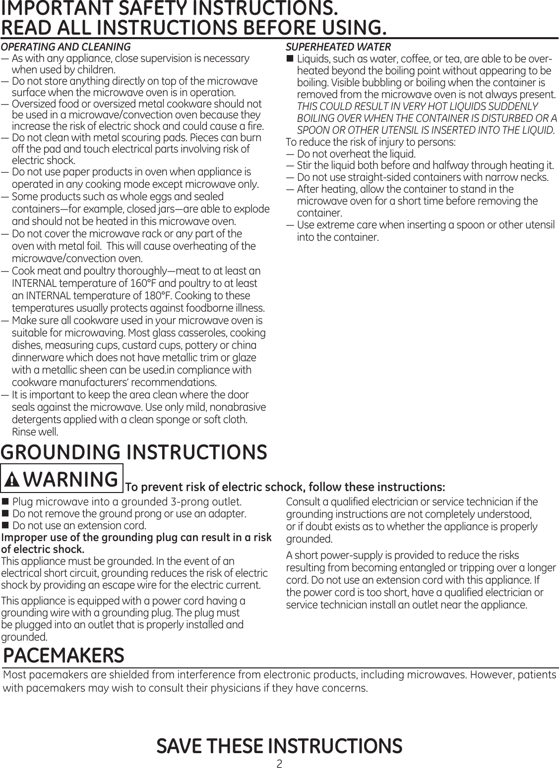 2IMPORTANT SAFETY INSTRUCTIONS.READ ALL INSTRUCTIONS BEFORE USING. SAVE THESE INSTRUCTIONSOPERATING AND CLEANING—Aswithanyappliance,closesupervisionisnecessarywhen used by children.—Donotstoreanythingdirectlyontopofthemicrowavesurface when the microwave oven is in operation.—Oversizedfoodoroversizedmetalcookwareshouldnotbe used in a microwave/convection oven because they increase the risk of electric shock and could cause a fire.—Donotcleanwithmetalscouringpads.Piecescanburnoff the pad and touch electrical parts involving risk of electric shock.—Donotusepaperproductsinovenwhenapplianceisoperated in any cooking mode except microwave only.—Someproductssuchaswholeeggsandsealedcontainers—forexample,closedjars—areabletoexplodeand should not be heated in this microwave oven. —Donotcoverthemicrowaverackoranypartoftheoven with metal foil.  This will cause overheating of the microwave/convection oven.—Cookmeatandpoultrythoroughly—meattoatleastanINTERNAL temperature of 160°F and poultry to at least an INTERNAL temperature of 180°F. Cooking to these temperatures usually protects against foodborne illness.—Makesureallcookwareusedinyourmicrowaveovenissuitable for microwaving. Most glass casseroles, cooking dishes, measuring cups, custard cups, pottery or china dinnerware which does not have metallic trim or glaze with a metallic sheen can be used.in compliance with cookware manufacturers’ recommendations. —Itisimportanttokeeptheareacleanwherethedoorseals against the microwave. Use only mild, nonabrasive detergents applied with a clean sponge or soft cloth. Rinse well. SUPERHEATED WATERn Liquids, such as water, coffee, or tea, are able to be over-heated beyond the boiling point without appearing to be boiling. Visible bubbling or boiling when the container is removed from the microwave oven is not always present. THIS COULD RESULT IN VERY HOT LIQUIDS SUDDENLY BOILING OVER WHEN THE CONTAINER IS DISTURBED OR A SPOON OR OTHER UTENSIL IS INSERTED INTO THE LIQUID.Toreducetheriskofinjurytopersons:—Donotoverheattheliquid.—Stirtheliquidbothbeforeandhalfwaythroughheatingit.—Donotusestraight-sidedcontainerswithnarrownecks.—Afterheating,allowthecontainertostandinthemicrowave oven for a short time before removing the container.—Useextremecarewheninsertingaspoonorotherutensilinto the container.PACEMAKERSMost pacemakers are shielded from interference from electronic products, including microwaves. However, patients with pacemakers may wish to consult their physicians if they have concerns.nPlugmicrowaveintoagrounded3-prongoutlet. n Do not remove the ground prong or use an adapter.n Do not use an extension cord.Improper use of the grounding plug can result in a risk of electric shock.This appliance must be grounded. In the event of an electrical short circuit, grounding reduces the risk of electric shock by providing an escape wire for the electric current. This appliance is equipped with a power cord having a grounding wire with a grounding plug. The plug must be plugged into an outlet that is properly installed and grounded.Consult a qualified electrician or service technician if the grounding instructions are not completely understood, or if doubt exists as to whether the appliance is properly grounded.A short power-supply is provided to reduce the risks resulting from becoming entangled or tripping over a longer cord. Do not use an extension cord with this appliance. If the power cord is too short, have a qualified electrician or service technician install an outlet near the appliance. GROUNDING INSTRUCTIONSWARNING To prevent risk of electric schock, follow these instructions: