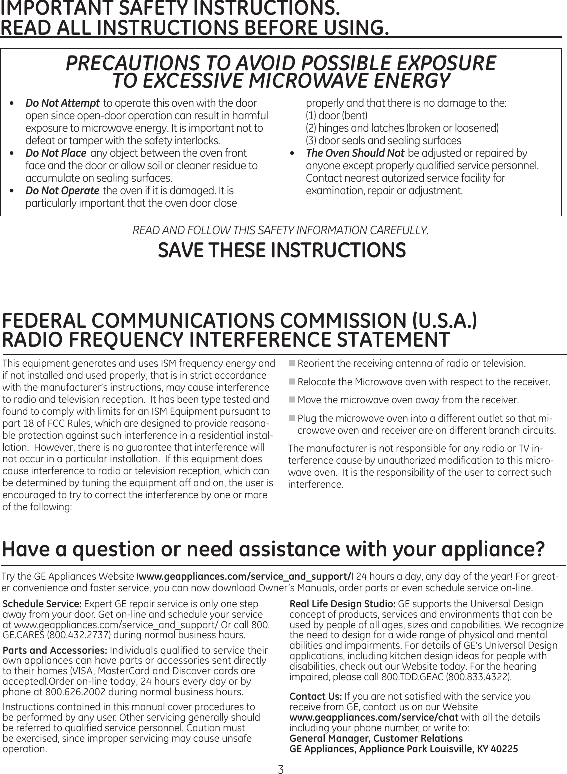 3IMPORTANT SAFETY INSTRUCTIONS.READ ALL INSTRUCTIONS BEFORE USING. PRECAUTIONS TO AVOID POSSIBLE EXPOSURE  TO EXCESSIVE MICROWAVE ENERGY•   Do Not Attempt to operate this oven with the door open since open-door operation can result in harmful exposure to microwave energy. It is important not to defeat or tamper with the safety interlocks.•   Do Not Place  any object between the oven front face and the door or allow soil or cleaner residue to accumulate on sealing surfaces.•   Do Not Operate the oven if it is damaged. It is particularly important that the oven door close properlyandthatthereisnodamagetothe:  (1) door (bent)  (2)  hinges and latches (broken or loosened) (3)doorsealsandsealingsurfaces•   The Oven Should Not be adjusted or repaired by anyone except properly qualified service personnel. Contact nearest autorized service facility for examination, repair or adjustment.SAVE THESE INSTRUCTIONSREAD AND FOLLOW THIS SAFETY INFORMATION CAREFULLY.Have a question or need assistance with your appliance?Schedule Service: Expert GE repair service is only one step away from your door. Get on-line and schedule your service at www.geappliances.com/service_and_support/ Or call 800.GE.CARES(800.432.2737)duringnormalbusinesshours.Parts and Accessories: Individuals qualified to service their own appliances can have parts or accessories sent directly to their homes (VISA, MasterCard and Discover cards are accepted).Order on-line today, 24 hours every day or by phone at 800.626.2002 during normal business hours.Instructions contained in this manual cover procedures to be performed by any user. Other servicing generally should be referred to qualified service personnel. Caution must be exercised, since improper servicing may cause unsafe operation.Real Life Design Studio: GE supports the Universal Design concept of products, services and environments that can be used by people of all ages, sizes and capabilities. We recognize the need to design for a wide range of physical and mental abilities and impairments. For details of GE’s Universal Design applications, including kitchen design ideas for people with disabilities, check out our Website today. For the hearing impaired,pleasecall800.TDD.GEAC(800.833.4322).Contact Us: If you are not satisfied with the service you receive from GE, contact us on our Website  www.geappliances.com/service/chat with all the details includingyourphonenumber,orwriteto:General Manager, Customer RelationsGE Appliances, Appliance Park Louisville, KY 40225Try the GE Appliances Website (www.geappliances.com/service_and_support/) 24 hours a day, any day of the year! For great-er convenience and faster service, you can now download Owner’s Manuals, order parts or even schedule service on-line. FEDERAL COMMUNICATIONS COMMISSION (U.S.A.)RADIO FREQUENCY INTERFERENCE STATEMENT This equipment generates and uses ISM frequency energy and if not installed and used properly, that is in strict accordance with the manufacturer’s instructions, may cause interference to radio and television reception.  It has been type tested and found to comply with limits for an ISM Equipment pursuant to part 18 of FCC Rules, which are designed to provide reasona-ble protection against such interference in a residential instal-lation.  However, there is no guarantee that interference will not occur in a particular installation.  If this equipment does cause interference to radio or television reception, which can be determined by tuning the equipment off and on, the user is encouraged to try to correct the interference by one or more ofthefollowing:n Reorient the receiving antenna of radio or television.n Relocate the Microwave oven with respect to the receiver.n Move the microwave oven away from the receiver.n Plug the microwave oven into a different outlet so that mi-crowave oven and receiver are on different branch circuits.The manufacturer is not responsible for any radio or TV in-terference cause by unauthorized modification to this micro-wave oven.  It is the responsibility of the user to correct such interference.