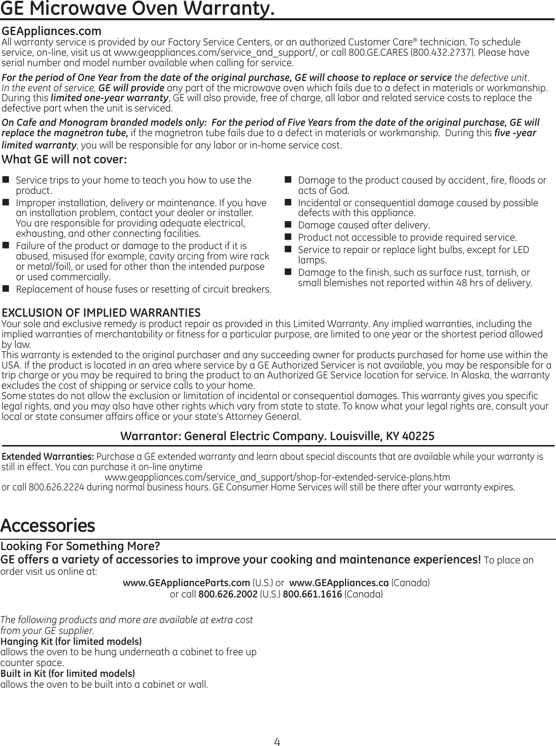 4AccessoriesLooking For Something More?GE offers a variety of accessories to improve your cooking and maintenance experiences! To place an ordervisitusonlineat:www.GEApplianceParts.com (U.S.) or  www.GEAppliances.ca (Canada) or call 800.626.2002 (U.S.) 800.661.1616 (Canada)The following products and more are available at extra cost from your GE supplier.Hanging Kit (for limited models)allows the oven to be hung underneath a cabinet to free up counter space.Built in Kit (for limited models)allows the oven to be built into a cabinet or wall.GEAppliances.comAll warranty service is provided by our Factory Service Centers, or an authorized Customer Care® technician. To schedule service,on-line,visitusatwww.geappliances.com/service_and_support/,orcall800.GE.CARES(800.432.2737).Pleasehaveserial number and model number available when calling for service.For the period of One Year from the date of the original purchase, GE will choose to replace or service the defective unit.   In the event of service, GE will provide any part of the microwave oven which fails due to a defect in materials or workmanship. During this limited one-year warranty, GE will also provide, free of charge, all labor and related service costs to replace the defective part when the unit is serviced.On Cafe and Monogram branded models only:  For the period of Five Years from the date of the original purchase, GE will replace the magnetron tube, if the magnetron tube fails due to a defect in materials or workmanship.  During this five -year limited warranty, you will be responsible for any labor or in-home service cost.What GE will not cover:n  Service trips to your home to teach you how to use the product. n  Improper installation, delivery or maintenance. If you have an installation problem, contact your dealer or installer.  You are responsible for providing adequate electrical, exhausting, and other connecting facilities.n  Failure of the product or damage to the product if it is abused, misused (for example, cavity arcing from wire rack or metal/foil), or used for other than the intended purpose or used commercially. n Replacement of house fuses or resetting of circuit breakers. n  Damage to the product caused by accident, fire, floods or acts of God. n  Incidental or consequential damage caused by possible defects with this appliance. n  Damage caused after delivery. n  Product not accessible to provide required service.n  Service to repair or replace light bulbs, except for LED lamps.n  Damage to the finish, such as surface rust, tarnish, or small blemishes not reported within 48 hrs of delivery.EXCLUSION OF IMPLIED WARRANTIESYour sole and exclusive remedy is product repair as provided in this Limited Warranty. Any implied warranties, including the implied warranties of merchantability or fitness for a particular purpose, are limited to one year or the shortest period allowed by law. This warranty is extended to the original purchaser and any succeeding owner for products purchased for home use within the USA. If the product is located in an area where service by a GE Authorized Servicer is not available, you may be responsible for a trip charge or you may be required to bring the product to an Authorized GE Service location for service. In Alaska, the warranty excludes the cost of shipping or service calls to your home. Some states do not allow the exclusion or limitation of incidental or consequential damages. This warranty gives you specific legal rights, and you may also have other rights which vary from state to state. To know what your legal rights are, consult your local or state consumer affairs office or your state’s Attorney General. Warrantor: General Electric Company. Louisville, KY 40225Extended Warranties: Purchase a GE extended warranty and learn about special discounts that are available while your warranty is still in effect. You can purchase it on-line anytimewww.geappliances.com/service_and_support/shop-for-extended-service-plans.htmor call 800.626.2224 during normal business hours. GE Consumer Home Services will still be there after your warranty expires.GE Microwave Oven Warranty. 