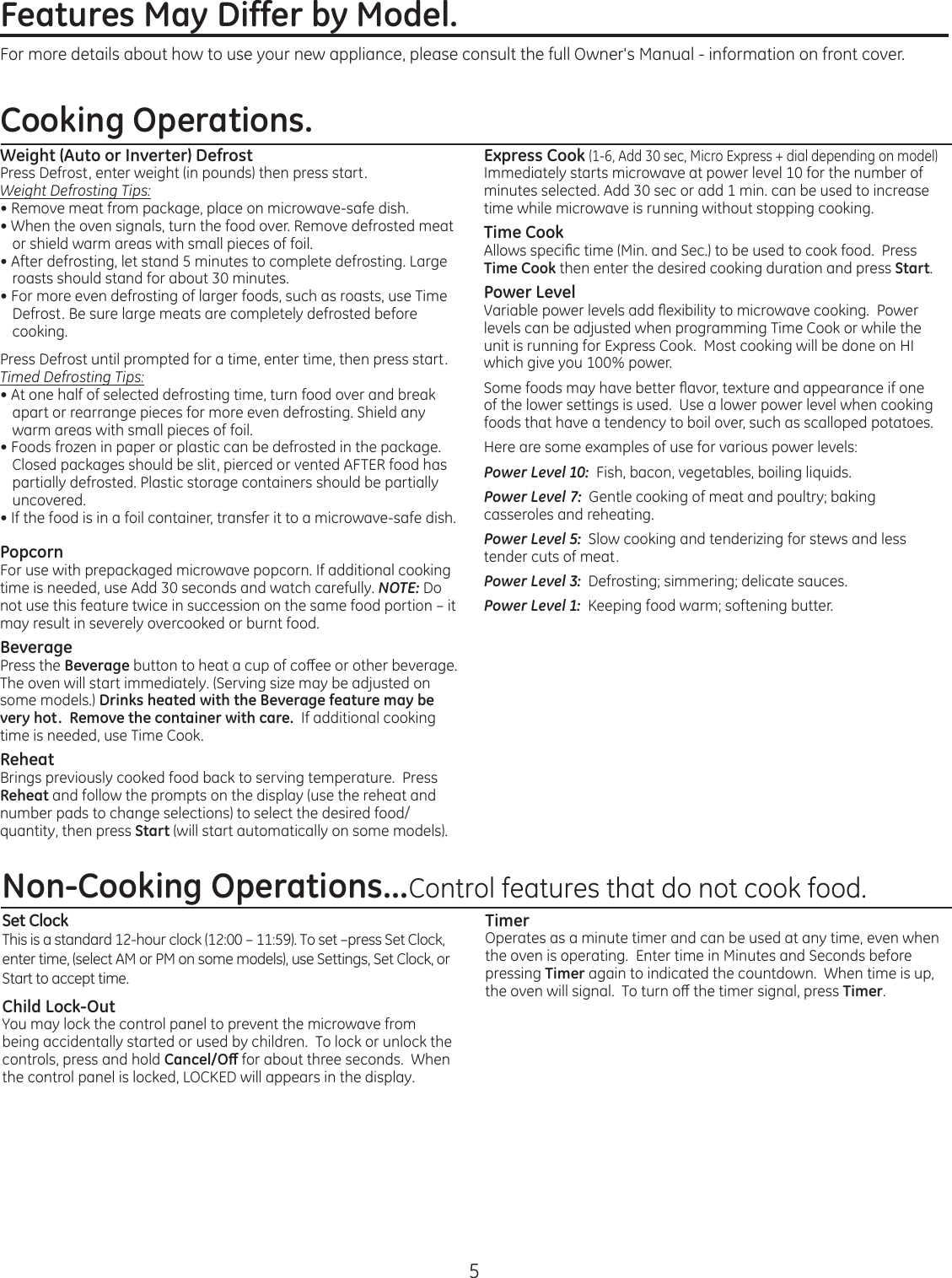 5Features May Differ by Model. Weight (Auto or Inverter) DefrostPress Defrost, enter weight (in pounds) then press start.Weight Defrosting Tips:• Remove meat from package, place on microwave-safe dish.• When the oven signals, turn the food over. Remove defrosted meat or shield warm areas with small pieces of foil.• After defrosting, let stand 5 minutes to complete defrosting. Large roastsshouldstandforabout30minutes.• For more even defrosting of larger foods, such as roasts, use Time Defrost. Be sure large meats are completely defrosted before cooking.Press Defrost until prompted for a time, enter time, then press start.Timed Defrosting Tips:• At one half of selected defrosting time, turn food over and break apart or rearrange pieces for more even defrosting. Shield any warm areas with small pieces of foil.• Foods frozen in paper or plastic can be defrosted in the package. Closed packages should be slit, pierced or vented AFTER food has partially defrosted. Plastic storage containers should be partially uncovered.• If the food is in a foil container, transfer it to a microwave-safe dish.PopcornFor use with prepackaged microwave popcorn. If additional cooking timeisneeded,useAdd30secondsandwatchcarefully.NOTE: Do not use this feature twice in succession on the same food portion – it may result in severely overcooked or burnt food.BeveragePress the Beveragebuttontoheatacupofcoeeorotherbeverage.The oven will start immediately. (Serving size may be adjusted on some models.) Drinks heated with the Beverage feature may be very hot.  Remove the container with care.  If additional cooking time is needed, use Time Cook.ReheatBrings previously cooked food back to serving temperature.  Press Reheat and follow the prompts on the display (use the reheat and number pads to change selections) to select the desired food/quantity, then press Start (will start automatically on some models).Express Cook (1-6,Add30sec,MicroExpress+dialdependingonmodel)Immediately starts microwave at power level 10 for the number of minutesselected.Add30secoradd1min.canbeusedtoincreasetime while microwave is running without stopping cooking.Time CookAllowsspecictime(Min.andSec.)tobeusedtocookfood.PressTime Cook then enter the desired cooking duration and press Start.Power LevelVariablepowerlevelsaddexibilitytomicrowavecooking.Powerlevels can be adjusted when programming Time Cook or while the unit is running for Express Cook.  Most cooking will be done on HI which give you 100% power.Somefoodsmayhavebetteravor,textureandappearanceifoneof the lower settings is used.  Use a lower power level when cooking foods that have a tendency to boil over, such as scalloped potatoes.  Herearesomeexamplesofuseforvariouspowerlevels:Power Level 10:  Fish, bacon, vegetables, boiling liquids.Power Level 7:  Gentle cooking of meat and poultry; baking casseroles and reheating.Power Level 5:  Slow cooking and tenderizing for stews and less tender cuts of meat.Power Level 3:  Defrosting; simmering; delicate sauces.Power Level 1:Keepingfoodwarm;softeningbutter.Non-Cooking Operations...Control features that do not cook food.Set ClockThisisastandard12-hourclock(12:00–11:59).Toset–pressSetClock,enter time, (select AM or PM on some models), use Settings, Set Clock, or Start to accept time.Child Lock-OutYou may lock the control panel to prevent the microwave from being accidentally started or used by children.  To lock or unlock the controls, press and hold Cancel/O for about three seconds.  When thecontrolpanelislocked,LOCKEDwillappearsinthedisplay.TimerOperates as a minute timer and can be used at any time, even when the oven is operating.  Enter time in Minutes and Seconds before pressing Timer again to indicated the countdown.  When time is up, theovenwillsignal.Toturnothetimersignal,pressTimer.For more details about how to use your new appliance, please consult the full Owner&apos;s Manual - information on front cover.Cooking Operations. 