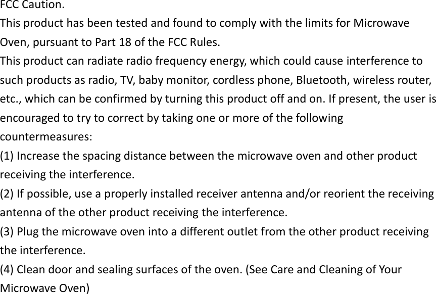 FCC Caution. This product has been tested and found to comply with the limits for Microwave Oven, pursuant to Part 18 of the FCC Rules. This product can radiate radio frequency energy, which could cause interference to such products as radio, TV, baby monitor, cordless phone, Bluetooth, wireless router, etc., which can be confirmed by turning this product off and on. If present, the user is encouraged to try to correct by taking one or more of the following countermeasures: (1) Increase the spacing distance between the microwave oven and other product receiving the interference. (2) If possible, use a properly installed receiver antenna and/or reorient the receiving antenna of the other product receiving the interference. (3) Plug the microwave oven into a different outlet from the other product receiving the interference. (4) Clean door and sealing surfaces of the oven. (See Care and Cleaning of Your Microwave Oven) 