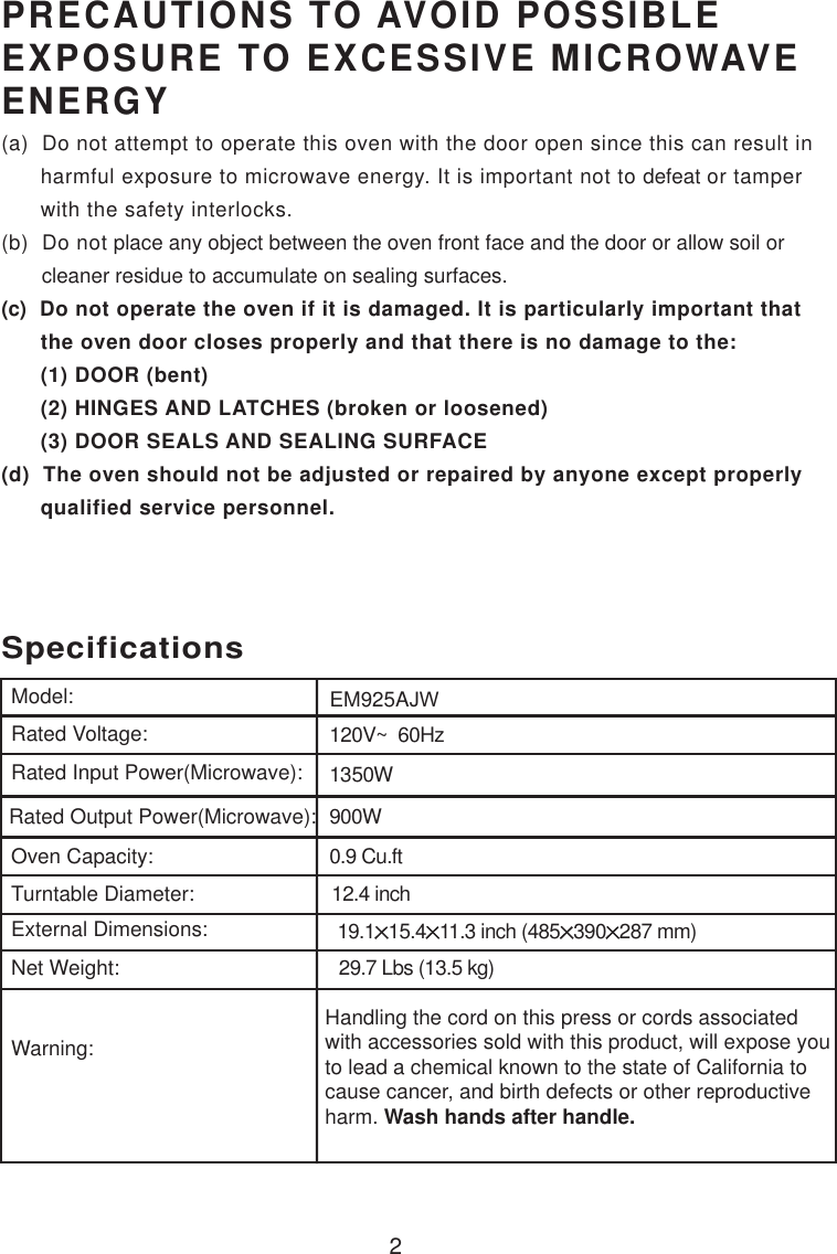 120V~  60Hz1350W900W0.9 Cu.ftSpecificationsEM925AJW2Handling the cord on this press or cords associatedwith accessories sold with this product, will expose youto lead a chemical known to the state of California tocause cancer, and birth defects or other reproductiveharm. Wash hands after handle.Model:Rated Voltage:Rated Input Power(Microwave):Rated Output Power(Microwave):Oven Capacity:Turntable Diameter:External Dimensions:Net Weight:Warning:12.4 inchPRECAUTIONS TO AVOID POSSIBLEEXPOSURE TO EXCESSIVE MICROWAVEENERGY(a)  Do not attempt to operate this oven with the door open since this can result in      harmful exposure to microwave energy. It is important not to defeat or tamper      with the safety interlocks.(b)  Do not place any object between the oven front face and the door or allow soil or       cleaner residue to accumulate on sealing surfaces.(c)  Do not operate the oven if it is damaged. It is particularly important that      the oven door closes properly and that there is no damage to the:      (1) DOOR (bent)      (2) HINGES AND LATCHES (broken or loosened)      (3) DOOR SEALS AND SEALING SURFACE(d)  The oven should not be adjusted or repaired by anyone except properly      qualified service personnel.19.1 15.4 11.3 inch (485 390 287 mm)29.7 Lbs (13.5 kg)