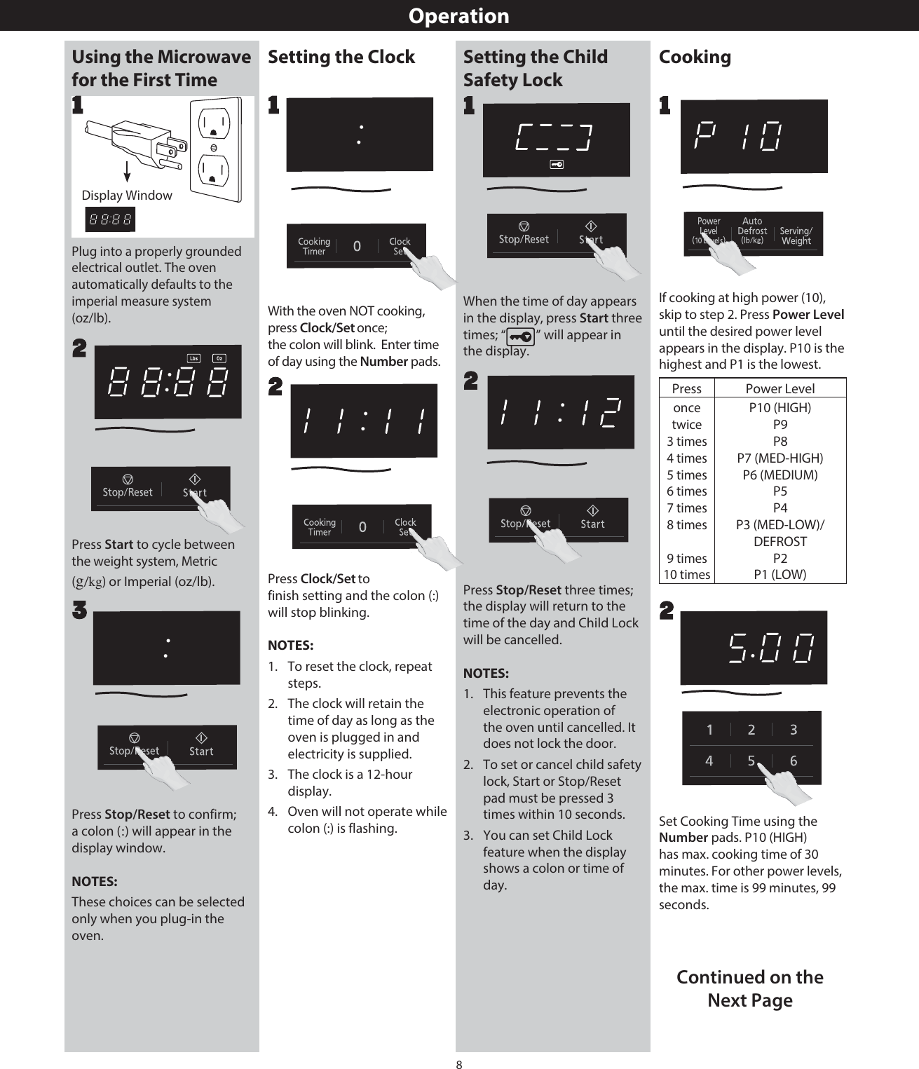 8OperationUsing the Microwave for the First TimePlug into a properly grounded electrical outlet. The oven automatically defaults to the imperial measure system (oz/lb).1Press Stop/Reset to confirm; a colon (:) will appear in the display window.NOTES:These choices can be selected only when you plug-in the oven.Press Start to cycle between the weight system, Metric (g/kg) or Imperial (oz/lb). 23Setting the Clock Setting the Child Safety LockWhen the time of day appears in the display, press Start three times; “ ” will appear in the display.Press Stop/Reset three times; the display will return to the time of the day and Child Lock will be cancelled.NOTES:1.   This feature prevents the electronic operation of the oven until cancelled. It does not lock the door.2.   To set or cancel child safety lock, Start or Stop/Reset pad must be pressed 3 times within 10 seconds.3.   You can set Child Lock feature when the display shows a colon or time of day. 2Press Clock/finish setting and the colon (:) will stop blinking.NOTES:1.   To reset the clock, repeat steps.2.   The clock will retain the time of day as long as the oven is plugged in and electricity is supplied.3.   The clock is a 12-hour display.4.   Oven will not operate while colon (:) is flashing.2With the oven NOT cooking, press Clock/  ; the colon will blink.  Enter time of day using the Number pads.1CookingSet Cooking Time using the Number pads. P10 (HIGH) has max. cooking time of 30 minutes. For other power levels, the max. time is 99 minutes, 99 seconds.2If cooking at high power (10), skip to step 2. Press Power Level until the desired power level appears in the display. P10 is the highest and P1 is the lowest.Press Power Leveloncetwice3 times4 times5 times6 times7 times8 times9 times10 timesP10 (HIGH)P9P8P7 (MED-HIGH)P6 (MEDIUM)P5P4P3 (MED-LOW)/DEFROSTP2P1 (LOW)11Continued on the Next Page1Display WindowSet onceSet to 
