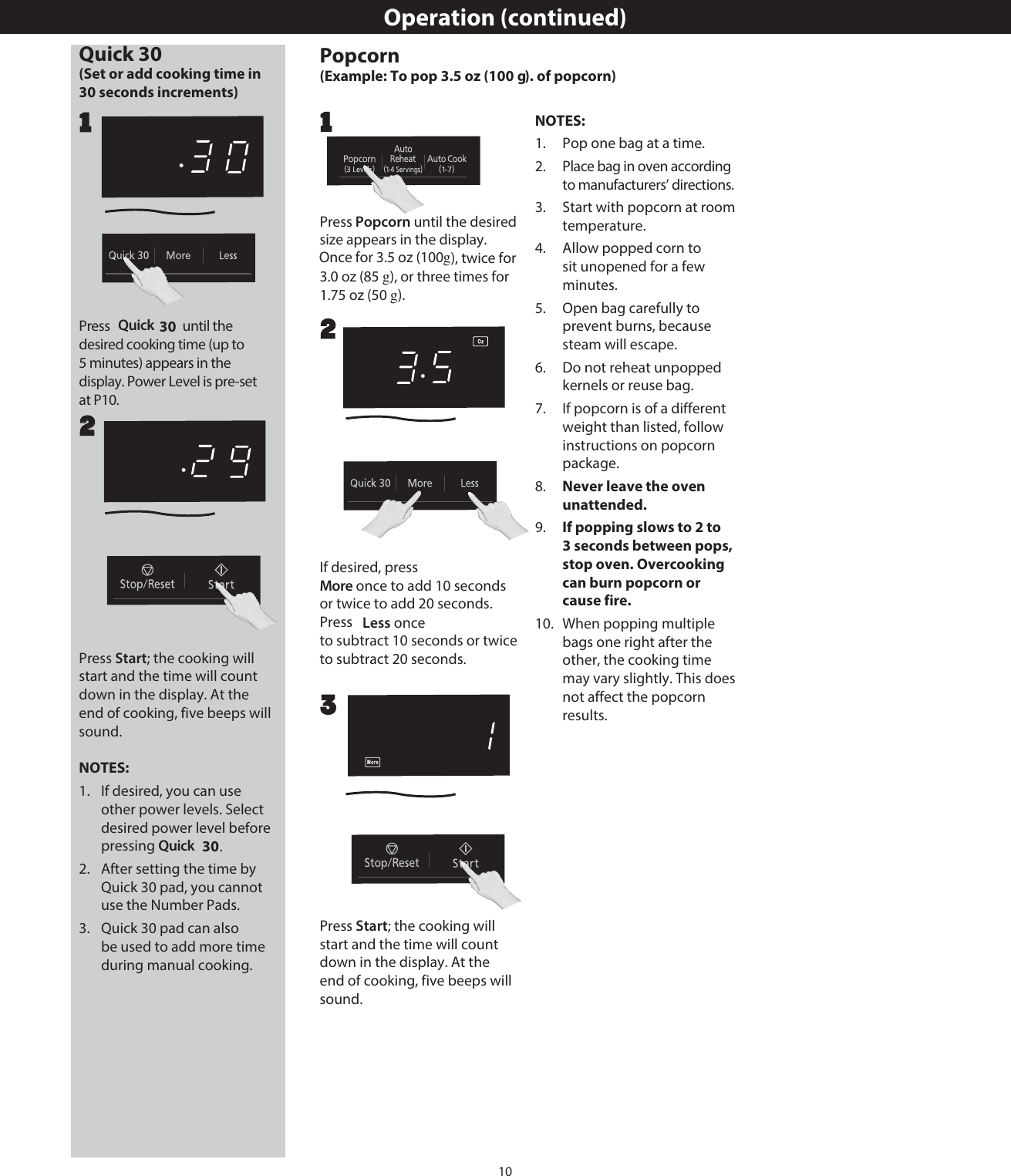 10Operation (continued)Quick 30 (Set or add cooking time in Press  Quick   until the desired cooking time (up to display. Power Level is pre-set at P10.22Popcorn(Example: To pop 3.5 oz (100 g). of popcorn)Press Popcorn until the desired size appears in the display. Once for 3.5 oz (100 g), twice for 3.0 oz (85 g), or three times for 1.75 oz (50 g).If desired, press More once to add 10 seconds or twice to add 20 seconds. Press  Less once to subtract 10 seconds or twice to subtract 20 seconds.211Press Start; the cooking will start and the time will count down in the display. At the end of cooking, five beeps will sound.NOTES:1.   If desired, you can use other power levels. Select desired power level before pressing Quick  .2.   After setting the time by Quick 30 pad, you cannot use the Number Pads.3.   Quick 30 pad can also be used to add more time during manual cooking.Press Start; the cooking will start and the time will count down in the display. At the end of cooking, five beeps will sound.3NOTES:1.   Pop one bag at a time.2.   Place bag in oven according to manufacturers’ directions.3.   Start with popcorn at room temperature.4.   Allow popped corn to sit unopened for a few minutes.5.   Open bag carefully to prevent burns, because steam will escape.6.   Do not reheat unpopped kernels or reuse bag.7.  If popcorn is of a different weight than listed, follow instructions on popcorn package. 8.  Never leave the oven unattended.9.  If popping slows to 2 to 3 seconds between pops, stop oven. Overcooking can burn popcorn or cause fire.10.  When popping multiple bags one right after the other, the cooking time may vary slightly. This does not affect the popcorn results.30 seconds increments)305 minutes) appears in the 30