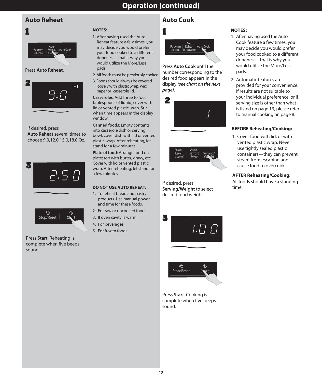 12Operation (continued)Press . 22If desired, press  to select2Press  until the number corresponding to the desired food appears in the display (see chart on the next page).11If desired, press Press Start. Cooking is complete when five beeps sound. 3Press Start. Reheating is complete when five beeps sound. 3NOTES:1.  After having used the Auto Reheat feature a few times, you may decide you would prefer your food cooked to a different doneness – that is why you would utilize the More/Less pads.Casseroles: Add three to four tablespoons of liquid, cover with lid or vented plastic wrap. Stir when time appears in the display window.Canned foods: Empty contents into casserole dish or serving bowl, cover dish with lid or vented plastic wrap. After reheating, let stand for a few minutes.Plate of food: Arrange food on plate; top with butter, gravy, etc. Cover with lid or vented plastic wrap. After reheating, let stand for a few minutes.DO NOT USE AUTO REHEAT:1.  To reheat bread and pastry products. Use manual power and time for these foods.2.  For raw or uncooked foods.3.  If oven cavity is warm.4.  For beverages.5.  For frozen foods.NOTES:1.  After having used the AutoCook feature a few times, you may decide you would prefer your food cooked to a different doneness – that is why you would utilize the More/Less pads.Automatic features are provided for your convenience. If results are not suitable to your individual preference, or if serving size is other than what is listed on page 13, please refer to manual cooking on page  .BEFORE Reheating/Cooking:vented plastic wrap. Never use tightly sealed plastic containers—they can prevent steam from escaping and cause food to overcook.AFTER Reheating/Cooking:All foods should have a standing time.Auto ReheatAuto Reheatchoose 9.0,12.0,15.0,18.0 Oz. Auto Reheat several times to Auto CookAuto CookServing/Weightdesired food weight.2. All foods must be previously cooked.3. Foods should always be covered  loosely with plastic wrap, wax paper or casserole lid. 2. 1.  Cover food with lid, or with 8