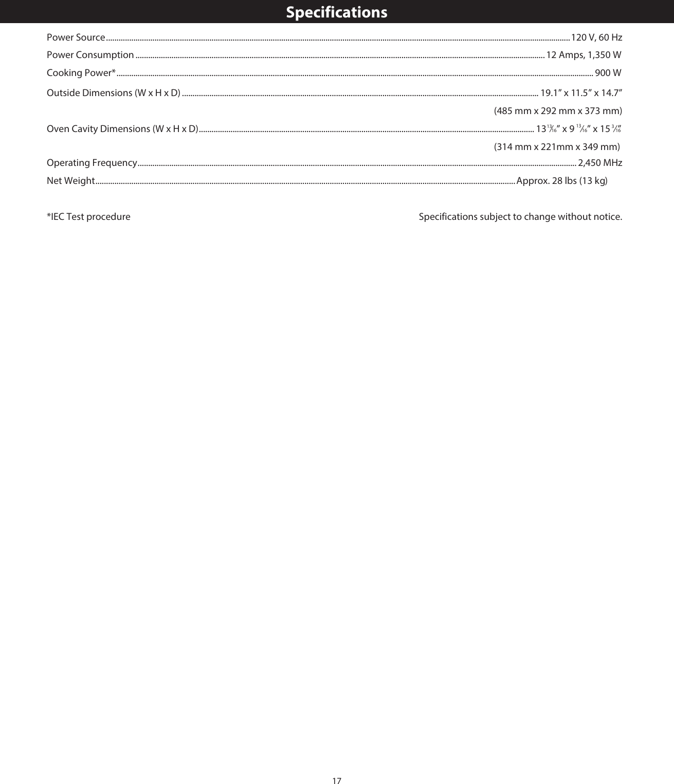 17SpecificationsPower Source ............................................................................................................................................................................................................................120 V, 60 HzPower Consumption ............................................................................................................................................................................................ ...1  Amps, 1, 0 WCooking Power* ................................................................................................................................................................................................................... ............ 00 WOperating Frequency ................................................................................................................................................................................................................ 2,450 MHzNet Weight .......................................................................................................................................................................................................Approx.   lbs (1  kg)*IEC Test procedure  Specifications subject to change without notice.Outside Dimensions (W x H x D) ............................................................................................................................................................. ........ ” x 1 ”                                                                                    (485 mm x   mm x   mm)Oven Cavity Dimensions (W x H x D) ............................................................................................................................................................... 13 ⁄16” x 9 13⁄16” x 15  ⁄ ”                                                                                    (3  mm x 2 mm x 3  mm)13 3 162 35...9...19.1” x 11.5 4.7292 37314 21 49....28 3