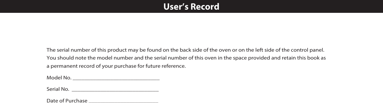The serial number of this product may be found on the back side of the oven or on the left side of the control panel. You should note the model number and the serial number of this oven in the space provided and retain this book as a permanent record of your purchase for future reference.Model No. ______________________________Serial No.  ______________________________Date of Purchase ________________________User’s Record㻌