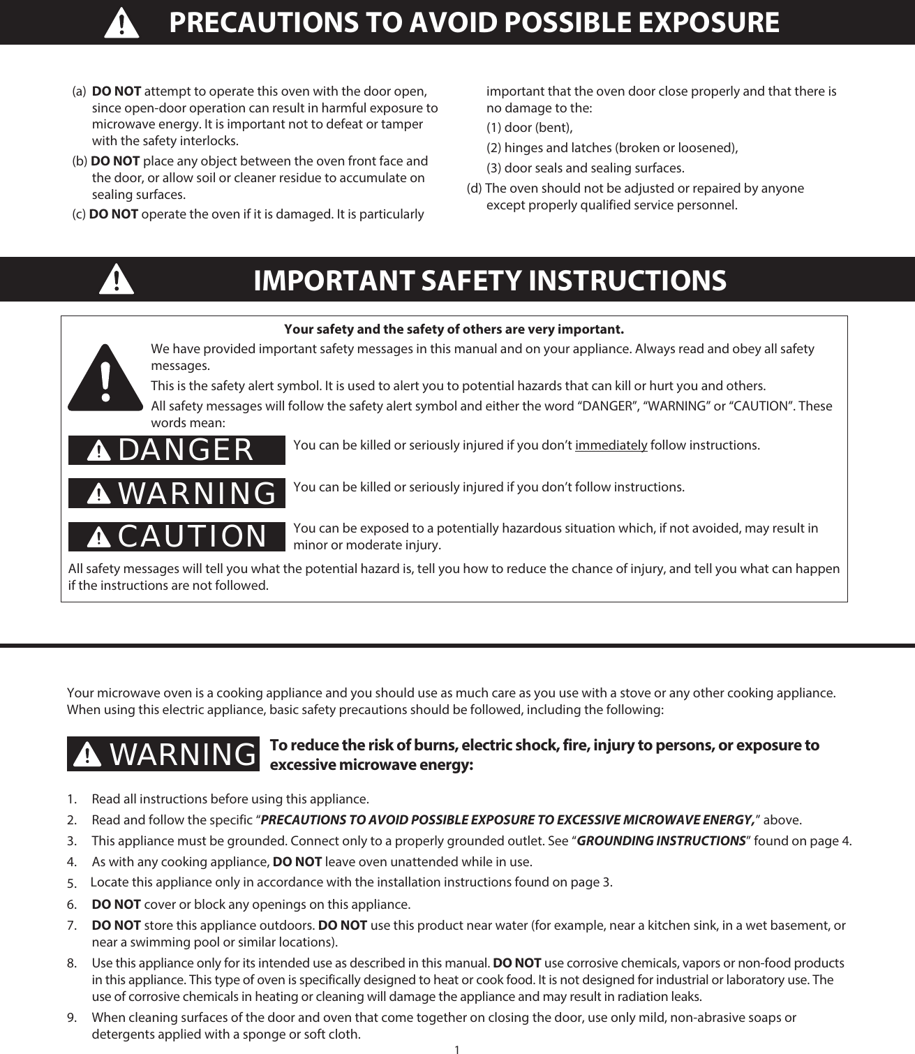 1IMPORTANT SAFETY INSTRUCTIONSYour safety and the safety of others are very important.We have provided important safety messages in this manual and on your appliance. Always read and obey all safety messages.This is the safety alert symbol. It is used to alert you to potential hazards that can kill or hurt you and others.All safety messages will follow the safety alert symbol and either the word “DANGER”, “WARNING” or “CAUTION”. These words mean:You can be killed or seriously injured if you don’t immediately follow instructions.You can be killed or seriously injured if you don’t follow instructions.You can be exposed to a potentially hazardous situation which, if not avoided, may result in minor or moderate injury.All safety messages will tell you what the potential hazard is, tell you how to reduce the chance of injury, and tell you what can happen if the instructions are not followed.DANGERWARNINGCAUTIONYour microwave oven is a cooking appliance and you should use as much care as you use with a stove or any other cooking appliance. When using this electric appliance, basic safety precautions should be followed, including the following:To reduce the risk of burns, electric shock, fire, injury to persons, or exposure to excessive microwave energy:1.  Read all instructions before using this appliance.2.  Read and follow the specific “PRECAUTIONS TO AVOID POSSIBLE EXPOSURE TO EXCESSIVE MICROWAVE ENERGY,” above.3.  This appliance must be grounded. Connect only to a properly grounded outlet. See “GROUNDING INSTRUCTIONS” found on page  .4.  As with any cooking appliance, DO NOT leave oven unattended while in use. 5. 6.  DO NOT cover or block any openings on this appliance.7.  DO NOT store this appliance outdoors. DO NOT use this product near water (for example, near a kitchen sink, in a wet basement, or near a swimming pool or similar locations).8.  Use this appliance only for its intended use as described in this manual. DO NOT use corrosive chemicals, vapors or non-food products in this appliance. This type of oven is specifically designed to heat or cook food. It is not designed for industrial or laboratory use. The use of corrosive chemicals in heating or cleaning will damage the appliance and may result in radiation leaks.9.  When cleaning surfaces of the door and oven that come together on closing the door, use only mild, non-abrasive soaps or detergents applied with a sponge or soft cloth.WARNINGLocate this appliance only in accordance with the installation instructions found on page 3.4(a)  DO NOT attempt to operate this oven with the door open, since open-door operation can result in harmful exposure to microwave energy. It is important not to defeat or tamper with the safety interlocks.(b) DO NOT place any object between the oven front face and the door, or allow soil or cleaner residue to accumulate on sealing surfaces.(c) DO NOT operate the oven if it is damaged. It is particularly important that the oven door close properly and that there is no damage to the:  (1) door (bent),  (2) hinges and latches (broken or loosened),  (3) door seals and sealing surfaces.(d) The oven should not be adjusted or repaired by anyone except properly qualified service personnel.PRECAUTIONS TO AVOID POSSIBLE EXPOSURE