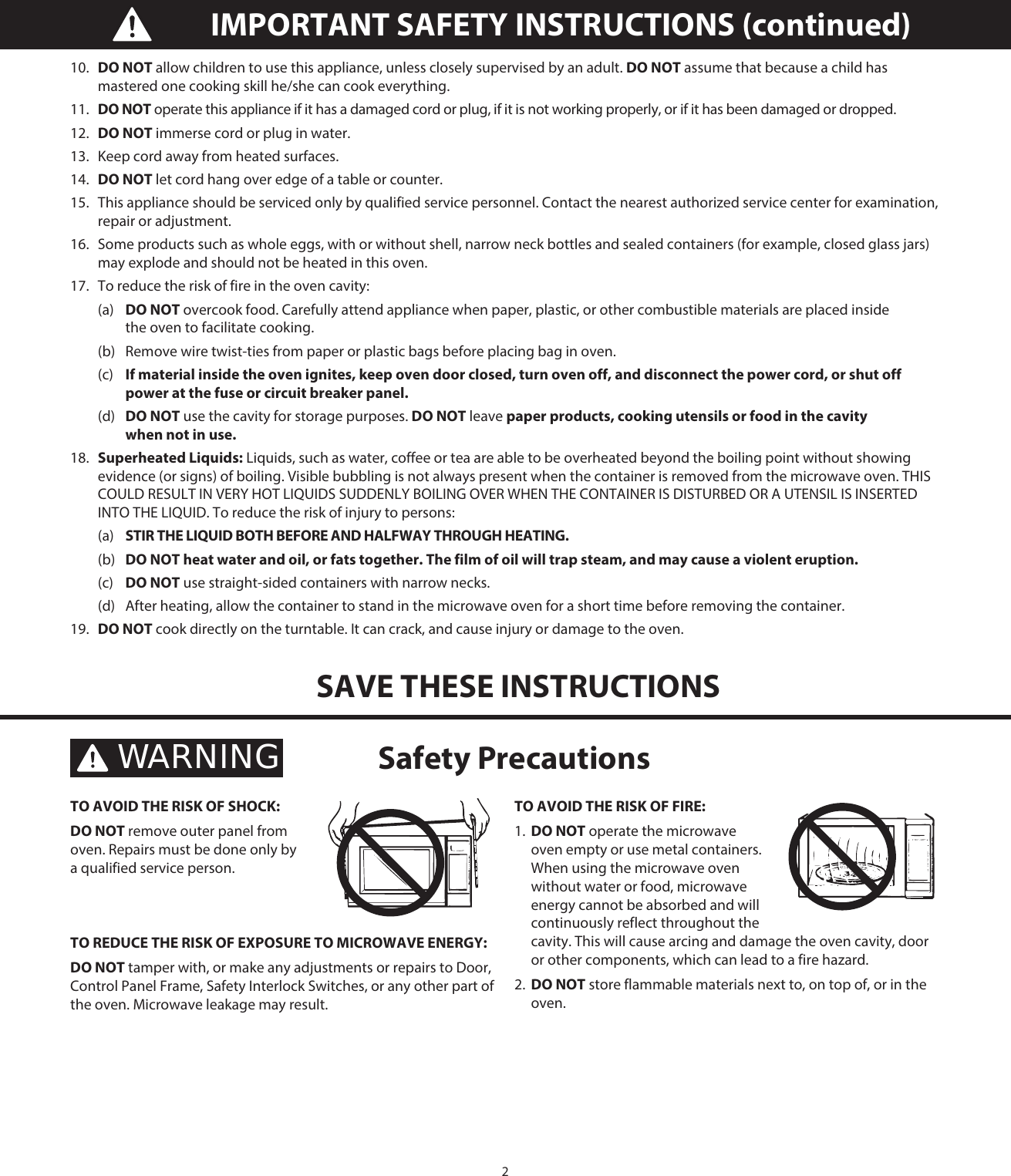 210.  DO NOT allow children to use this appliance, unless closely supervised by an adult. DO NOT assume that because a child has mastered one cooking skill he/she can cook everything.11.  DO NOT operate this appliance if it has a damaged cord or plug, if it is not working properly, or if it has been damaged or dropped.12.  DO NOT immerse cord or plug in water.13.  Keep cord away from heated surfaces.14.  DO NOT let cord hang over edge of a table or counter.15.  This appliance should be serviced only by qualified service personnel. Contact the nearest authorized service center for examination, repair or adjustment.16.   Some products such as whole eggs, with or without shell, narrow neck bottles and sealed containers (for example, closed glass jars) may explode and should not be heated in this oven.17.   To reduce the risk of fire in the oven cavity: (a) DO NOT overcook food. Carefully attend appliance when paper, plastic, or other combustible materials are placed inside     the oven to facilitate cooking.  (b)  Remove wire twist-ties from paper or plastic bags before placing bag in oven. (c) If material inside the oven ignites, keep oven door closed, turn oven off, and disconnect the power cord, or shut off    power at the fuse or circuit breaker panel. (d) DO NOT use the cavity for storage purposes. DO NOT leave paper products, cooking utensils or food in the cavity      when not in use.18.   Superheated Liquids: Liquids, such as water, coffee or tea are able to be overheated beyond the boiling point without showing evidence (or signs) of boiling. Visible bubbling is not always present when the container is removed from the microwave oven. THIS COULD RESULT IN VERY HOT LIQUIDS SUDDENLY BOILING OVER WHEN THE CONTAINER IS DISTURBED OR A UTENSIL IS INSERTED INTO THE LIQUID. To reduce the risk of injury to persons: (a) STIR THE LIQUID BOTH BEFORE AND HALFWAY THROUGH HEATING. (b) DO NOT heat water and oil, or fats together. The film of oil will trap steam, and may cause a violent eruption. (c) DO NOT use straight-sided containers with narrow necks.  (d)  After heating, allow the container to stand in the microwave oven for a short time before removing the container.19.   DO NOT cook directly on the turntable. It can crack, and cause injury or damage to the oven.SAVE THESE INSTRUCTIONSIMPORTANT SAFETY INSTRUCTIONS (continued)TO AVOID THE RISK OF SHOCK: DO NOT remove outer panel from oven. Repairs must be done only by a qualified service person. TO REDUCE THE RISK OF EXPOSURE TO MICROWAVE ENERGY: DO NOT tamper with, or make any adjustments or repairs to Door, Control Panel Frame, Safety Interlock Switches, or any other part of the oven. Microwave leakage may result. TO AVOID THE RISK OF FIRE: 1.  DO NOT operate the microwave oven empty or use metal containers. When using the microwave oven without water or food, microwave energy cannot be absorbed and will continuously reflect throughout the cavity. This will cause arcing and damage the oven cavity, door or other components, which can lead to a fire hazard.2.  DO NOT store flammable materials next to, on top of, or in the oven. Safety PrecautionsWARNING