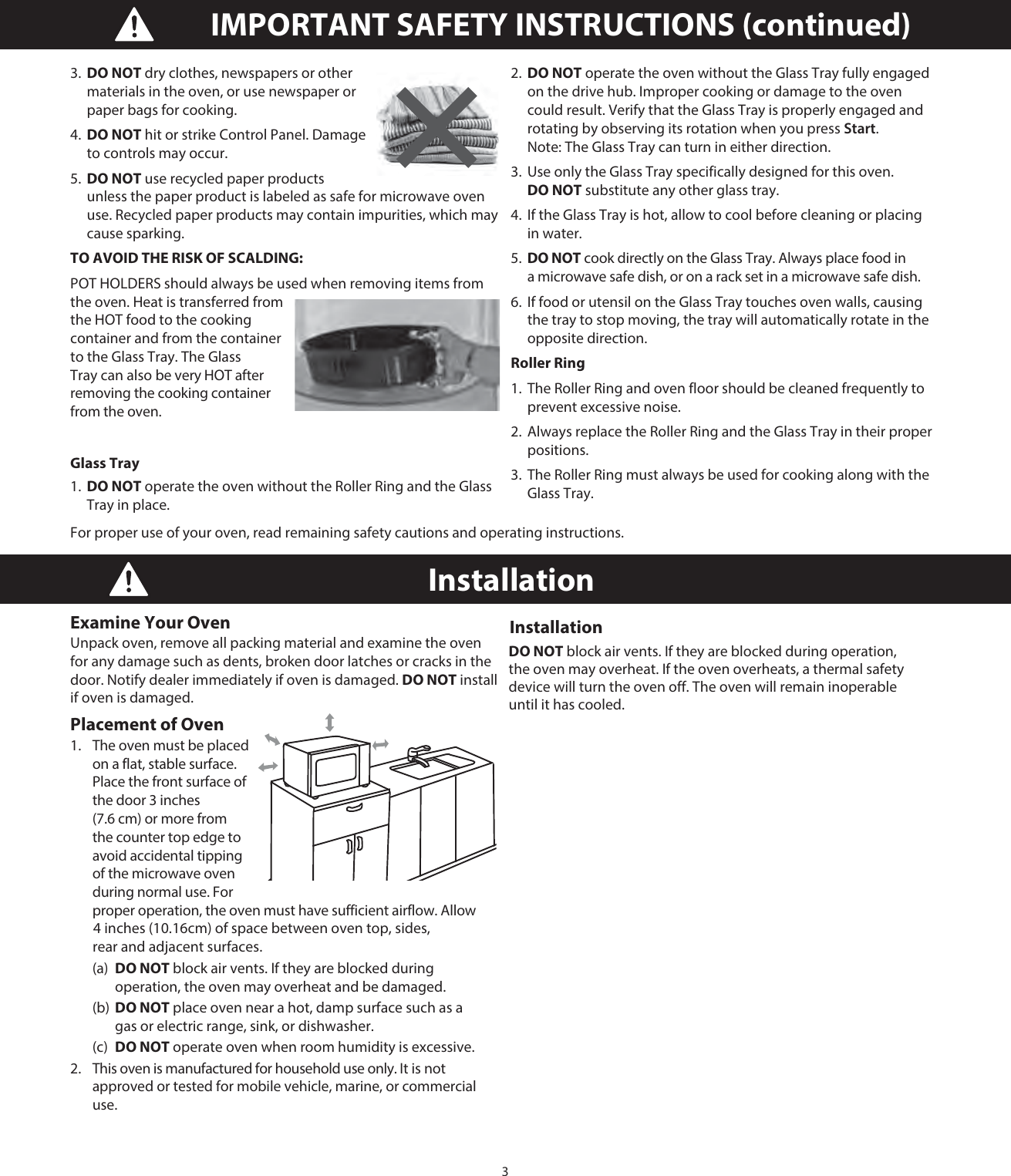 3IMPORTANT SAFETY INSTRUCTIONS (continued)Installation Examine Your Oven Unpack oven, remove all packing material and examine the oven for any damage such as dents, broken door latches or cracks in the door. Notify dealer immediately if oven is damaged. DO NOT install if oven is damaged.Placement of Oven 1.   The oven must be placed on a flat, stable surface. Place the front surface of the door 3 inches (7.6 cm) or more from the counter top edge to avoid accidental tipping of the microwave oven during normal use. For proper operation, the oven must have sufficient airflow. Allow  (a) DO NOT block air vents. If they are blocked during      operation, the oven may overheat and be damaged.  (b) DO NOT place oven near a hot, damp surface such as a    gas or electric range, sink, or dishwasher.  (c) DO NOT operate oven when room humidity is excessive. 2.   This oven is manufactured for household use only. It is not approved or tested for mobile vehicle, marine, or commercial use. Installation DO NOT block air vents. If they are blocked during operation, the oven may overheat. If the oven overheats, a thermal safety device will turn the oven off. The oven will remain inoperable until it has cooled.3.  DO NOT dry clothes, newspapers or other materials in the oven, or use newspaper or paper bags for cooking. 4.  DO NOT hit or strike Control Panel. Damage to controls may occur.5.  DO NOT use recycled paper products unless the paper product is labeled as safe for microwave oven use. Recycled paper products may contain impurities, which may cause sparking.TO AVOID THE RISK OF SCALDING:POT HOLDERS should always be used when removing items from the oven. Heat is transferred from the HOT food to the cooking container and from the container to the Glass Tray. The Glass Tray can also be very HOT after removing the cooking container from the oven.Glass Tray 1.  DO NOT operate the oven without the Roller Ring and the Glass Tray in place. 2.  DO NOT operate the oven without the Glass Tray fully engaged on the drive hub. Improper cooking or damage to the oven could result. Verify that the Glass Tray is properly engaged and rotating by observing its rotation when you press Start. Note: The Glass Tray can turn in either direction. 3.  Use only the Glass Tray specifically designed for this oven. DO NOT substitute any other glass tray. 4.  If the Glass Tray is hot, allow to cool before cleaning or placing in water. 5.  DO NOT cook directly on the Glass Tray. Always place food in a microwave safe dish, or on a rack set in a microwave safe dish.6.  If food or utensil on the Glass Tray touches oven walls, causing the tray to stop moving, the tray will automatically rotate in the opposite direction.Roller Ring1.  The Roller Ring and oven floor should be cleaned frequently to prevent excessive noise.2.  Always replace the Roller Ring and the Glass Tray in their proper positions.3.  The Roller Ring must always be used for cooking along with the Glass Tray.For proper use of your oven, read remaining safety cautions and operating instructions. 4 inches (10.16cm) of space between oven top, sides, rear and adjacent surfaces. 