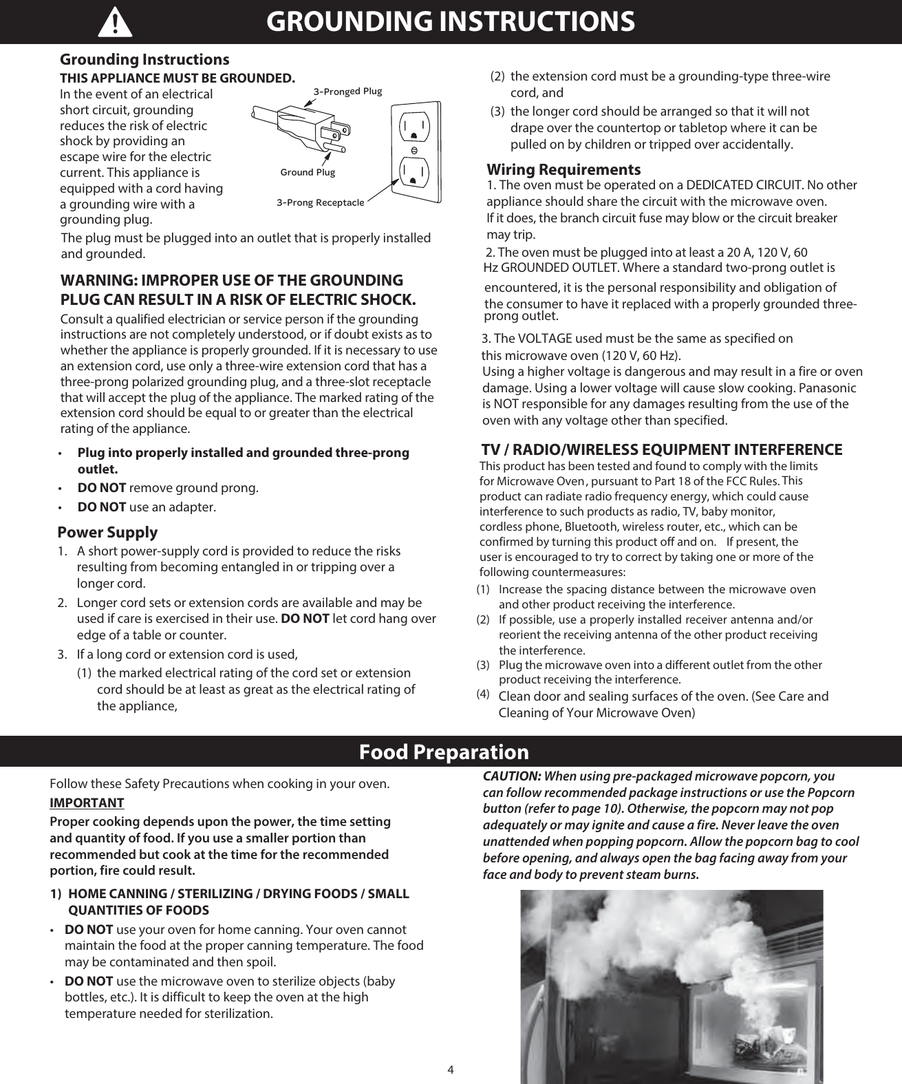 4The plug must be plugged into an outlet that is properly installed and grounded. •   Plug into properly installed and grounded three-prong outlet. •   DO NOT remove ground prong. •   DO NOT use an adapter.Power Supply 1.   A short power-supply cord is provided to reduce the risks resulting from becoming entangled in or tripping over a longer cord. 2.   Longer cord sets or extension cords are available and may be used if care is exercised in their use. DO NOT let cord hang over edge of a table or counter. 3.   If a long cord or extension cord is used,   (1)  the marked electrical rating of the cord set or extension   cord should be at least as great as the electrical rating of  the appliance,   (2)  the extension cord must be a grounding-type three-wire  cord, and   (3)  the longer cord should be arranged so that it will not    drape over the countertop or tabletop where it can be   pulled on by children or tripped over accidentally. Wiring Requirementsappliance should share the circuit with the microwave oven. If it does, the branch circuit fuse may blow or the circuit breaker may trip. Hz GROUNDED OUTLET. Where a standard two-prong outlet is encountered, it is the personal responsibility and obligation of the consumer to have it replaced with a properly grounded three-prong outlet.  this microwave oven (120 V, 60 Hz). Using a higher voltage is dangerous and may result in a fire or oven damage. Using a lower voltage will cause slow cooking. Panasonic is NOT responsible for any damages resulting from the use of the oven with any voltage other than specified. TV / RADIO/WIRELESS EQUIPMENT INTERFERENCE  Clean door and sealing surfaces of the oven. (See Care and    Cleaning of Your Microwave Oven)GROUNDING INSTRUCTIONS This product has been tested and found to comply with the limits for Microwave Oven , pursuant to Part 18 of the FCC Rules.  This product can radiate radio frequency energy, which could cause interference to such products as radio, TV, baby monitor, cordless phone, Bluetooth, wireless router, etc., which can be confirmed by turning this product off and on.    If present, the user is encouraged to try to correct by taking one or more of the following countermeasures:    (1)  Increase the spacing distance between the microwave oven and other product receiving the interference.  (2)  If possible, use a properly installed receiver antenna and/or reorient the receiving antenna of the other product receiving the interference.  (3)  Plug the microwave oven into a different outlet from the other product receiving the interference.  (4)  Food PreparationFollow these Safety Precautions when cooking in your oven.IMPORTANTProper cooking depends upon the power, the time setting and quantity of food. If you use a smaller portion than recommended but cook at the time for the recommended portion, fire could result.1)  HOME CANNING / STERILIZING / DRYING FOODS / SMALL    QUANTITIES OF FOODS•   DO NOT use your oven for home canning. Your oven cannot maintain the food at the proper canning temperature. The food may be contaminated and then spoil.•   DO NOT use the microwave oven to sterilize objects (baby bottles, etc.). It is difficult to keep the oven at the high temperature needed for sterilization.2. The oven must be plugged into at least a 20 A, 120 V, 60 1. The oven must be operated on a DEDICATED CIRCUIT. No other 3. The VOLTAGE used must be the same as specified on Grounding Instructions THIS APPLIANCE MUST BE GROUNDED.  In the event of an electrical short circuit, grounding reduces the risk of electric shock by providing an escape wire for the electric current. This appliance is equipped with a cord having a grounding wire with a grounding plug. 3-Pronged PlugGround Plug3-Prong ReceptacleCAUTION: When using pre-packaged microwave popcorn, you can follow recommended package instructions or use the Popcorn button (refer to page 10). Otherwise, the popcorn may not pop adequately or may ignite and cause a fire. Never leave the oven unattended when popping popcorn. Allow the popcorn bag to cool before opening, and always open the bag facing away from your face and body to prevent steam burns.WARNING: IMPROPER USE OF THE GROUNDING PLUG CAN RESULT IN A RISK OF ELECTRIC SHOCK. Consult a qualified electrician or service person if the grounding instructions are not completely understood, or if doubt exists as to whether the appliance is properly grounded. If it is necessary to use an extension cord, use only a three-wire extension cord that has a three-prong polarized grounding plug, and a three-slot receptacle that will accept the plug of the appliance. The marked rating of the extension cord should be equal to or greater than the electrical rating of the appliance. 
