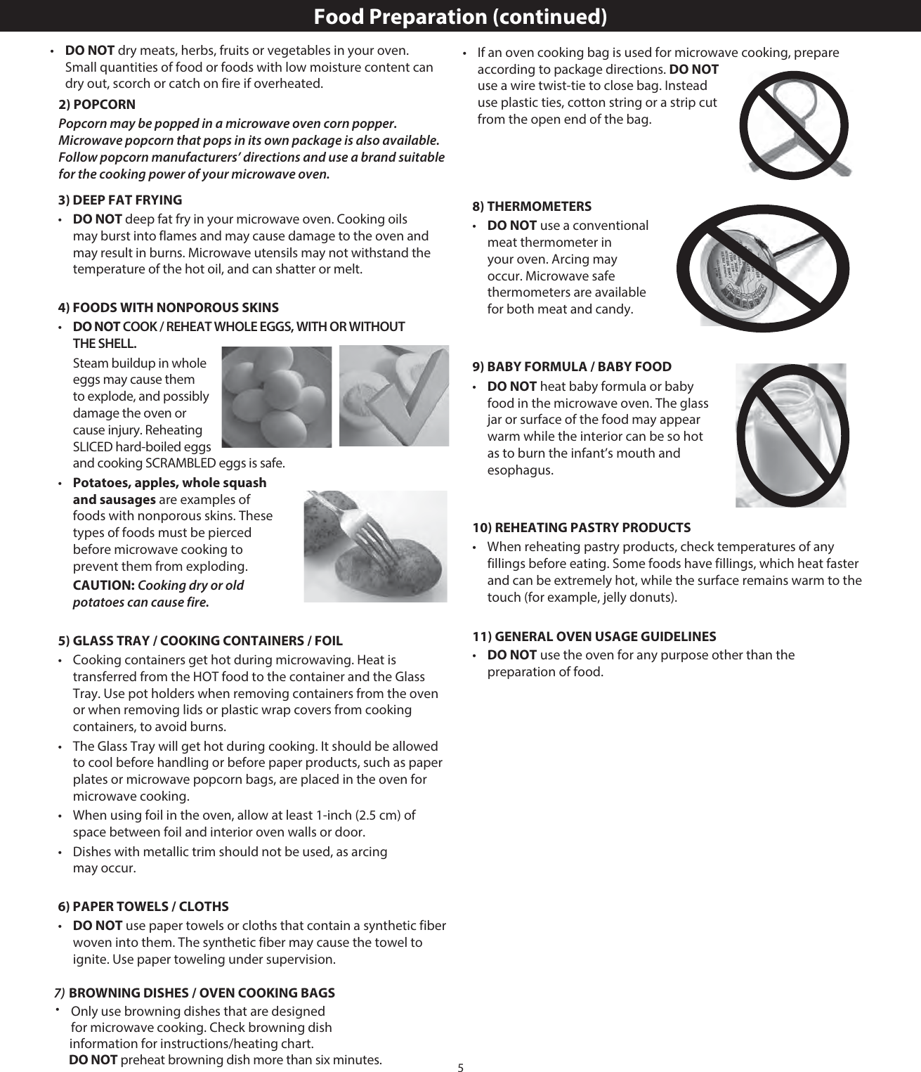 53) DEEP FAT FRYING•   DO NOT deep fat fry in your microwave oven. Cooking oils may burst into flames and may cause damage to the oven and may result in burns. Microwave utensils may not withstand the temperature of the hot oil, and can shatter or melt.4) FOODS WITH NONPOROUS SKINS•   DO NOT COOK / REHEAT WHOLE EGGS, WITH OR WITHOUT THE SHELL.  Steam buildup in whole eggs may cause them to explode, and possibly damage the oven or cause injury. Reheating SLICED hard-boiled eggs and cooking SCRAMBLED eggs is safe.•   Potatoes, apples, whole squash and sausages are examples of foods with nonporous skins. These types of foods must be pierced before microwave cooking to prevent them from exploding. CAUTION: Cooking dry or old potatoes can cause fire.5) GLASS TRAY / COOKING CONTAINERS / FOIL•   Cooking containers get hot during microwaving. Heat is transferred from the HOT food to the container and the Glass Tray. Use pot holders when removing containers from the oven or when removing lids or plastic wrap covers from cooking containers, to avoid burns.•   The Glass Tray will get hot during cooking. It should be allowed to cool before handling or before paper products, such as paper plates or microwave popcorn bags, are placed in the oven for microwave cooking.•   When using foil in the oven, allow at least 1-inch (2.5 cm) of space between foil and interior oven walls or door.•   Dishes with metallic trim should not be used, as arcing may occur.6) PAPER TOWELS / CLOTHS•   DO NOT use paper towels or cloths that contain a synthetic fiber woven into them. The synthetic fiber may cause the towel to ignite. Use paper toweling under supervision.•   If an oven cooking bag is used for microwave cooking, prepare according to package directions. DO NOT use a wire twist-tie to close bag. Instead use plastic ties, cotton string or a strip cut from the open end of the bag.8) THERMOMETERS•   DO NOT use a conventional meat thermometer in your oven. Arcing may occur. Microwave safe thermometers are available for both meat and candy.9) BABY FORMULA / BABY FOOD•   DO NOT heat baby formula or baby food in the microwave oven. The glass jar or surface of the food may appear warm while the interior can be so hot as to burn the infant’s mouth and esophagus.10) REHEATING PASTRY PRODUCTS•   When reheating pastry products, check temperatures of any fillings before eating. Some foods have fillings, which heat faster and can be extremely hot, while the surface remains warm to the touch (for example, jelly donuts).11) GENERAL OVEN USAGE GUIDELINES•   DO NOT use the oven for any purpose other than the preparation of food.Food Preparation (continued)2) POPCORNPopcorn may be popped in a microwave oven corn popper. Microwave popcorn that pops in its own package is also available. Follow popcorn manufacturers’ directions and use a brand suitable for the cooking power of your microwave oven.7) BROWNING DISHES / OVEN COOKING BAGSDO NOT preheat browning dish more than six minutes.•Only use browning dishes that are designedfor microwave cooking. Check browning dishinformation for instructions/heating chart.•   DO NOT dry meats, herbs, fruits or vegetables in your oven. Small quantities of food or foods with low moisture content can dry out, scorch or catch on fire if overheated.