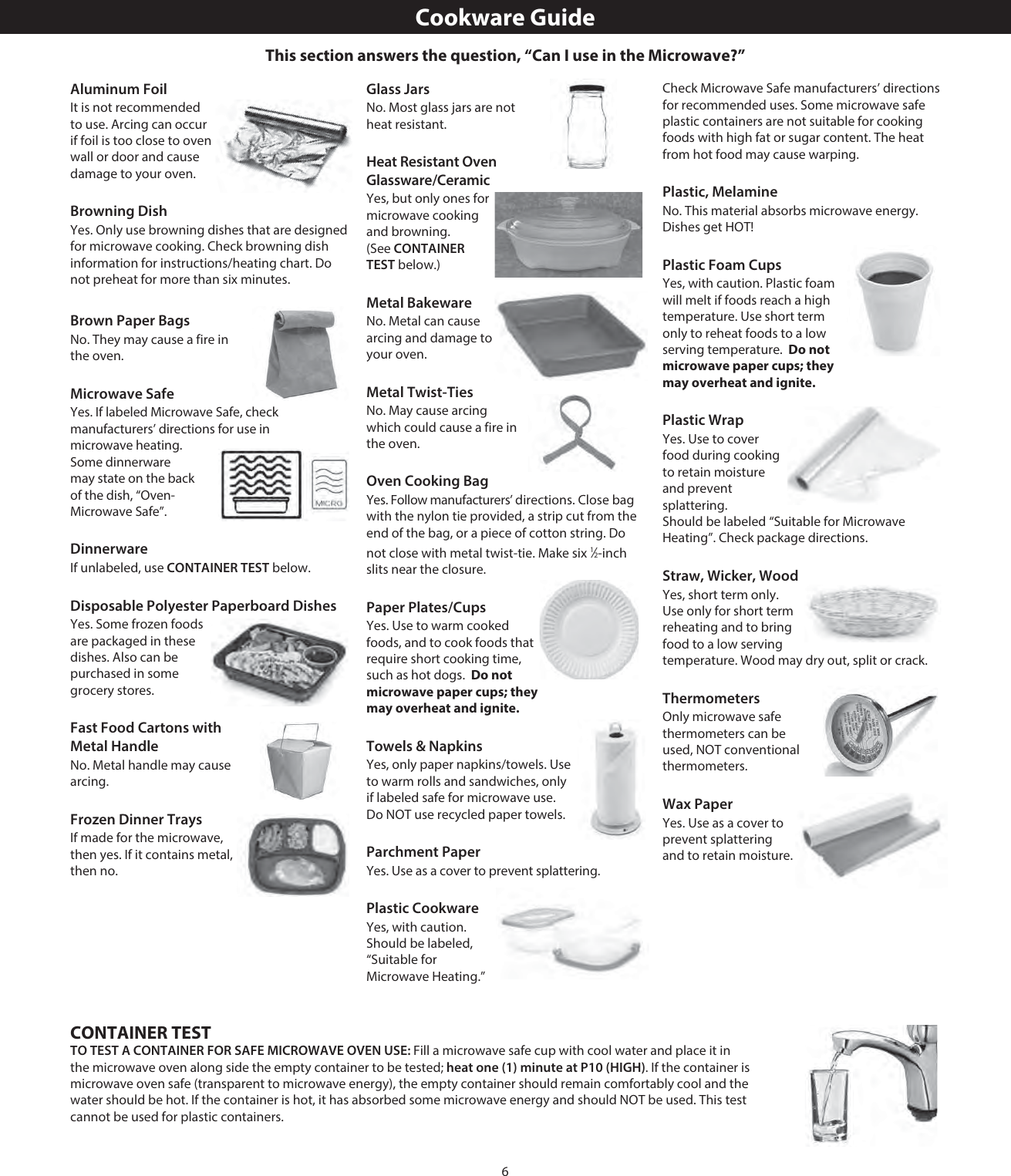 6Aluminum FoilIt is not recommended to use. Arcing can occur if foil is too close to oven wall or door and cause damage to your oven.Browning DishYes. Only use browning dishes that are designed for microwave cooking. Check browning dish information for instructions/heating chart. Do not preheat for more than six minutes.Brown Paper BagsNo. They may cause a fire in the oven.Microwave SafeYes. If labeled Microwave Safe, check manufacturers’ directions for use in microwave heating. Some dinnerware may state on the back of the dish, “Oven-Microwave Safe”.DinnerwareIf unlabeled, use CONTAINER TEST below.Disposable Polyester Paperboard DishesYes. Some frozen foods are packaged in these dishes. Also can be purchased in some grocery stores.Fast Food Cartons with Metal HandleNo. Metal handle may cause arcing.Frozen Dinner TraysIf made for the microwave, then yes. If it contains metal, then no.Glass JarsNo. Most glass jars are not heat resistant.Heat Resistant Oven Glassware/CeramicYes, but only ones for microwave cooking and browning. (See CONTAINER TEST below.)Metal BakewareNo. Metal can cause arcing and damage to your oven.Metal Twist-TiesNo. May cause arcing which could cause a fire in the oven.Oven Cooking BagYes. Follow manufacturers’ directions. Close bag with the nylon tie provided, a strip cut from the end of the bag, or a piece of cotton string. Do not close with metal twist-tie. Make six 1⁄2-inch slits near the closure.Paper Plates/CupsYes. Use to warm cooked foods, and to cook foods that require short cooking time, such as hot dogs.  Do not microwave paper cups; they may overheat and ignite.Towels &amp; NapkinsYes, only paper napkins/towels. Use to warm rolls and sandwiches, only if labeled safe for microwave use. Do NOT use recycled paper towels. Parchment PaperYes. Use as a cover to prevent splattering.Plastic CookwareYes, with caution. Should be labeled, “Suitable for Microwave Heating.” Check Microwave Safe manufacturers’ directions for recommended uses. Some microwave safe plastic containers are not suitable for cooking foods with high fat or sugar content. The heat from hot food may cause warping.Plastic, MelamineNo. This material absorbs microwave energy. Dishes get HOT!Plastic Foam CupsYes, with caution. Plastic foam will melt if foods reach a high temperature. Use short term only to reheat foods to a low serving temperature.  Do not microwave paper cups; they may overheat and ignite.Plastic WrapYes. Use to cover food during cooking to retain moisture and prevent splattering.  Should be labeled “Suitable for Microwave Heating”. Check package directions.Straw, Wicker, WoodYes, short term only. Use only for short term reheating and to bring food to a low serving temperature. Wood may dry out, split or crack.ThermometersOnly microwave safe thermometers can be used, NOT conventional thermometers.Wax PaperYes. Use as a cover to prevent splattering and to retain moisture.Cookware GuideCONTAINER TESTTO TEST A CONTAINER FOR SAFE MICROWAVE OVEN USE: Fill a microwave safe cup with cool water and place it in the microwave oven along side the empty container to be tested; heat one (1) minute at P10 (HIGH). If the container is microwave oven safe (transparent to microwave energy), the empty container should remain comfortably cool and the water should be hot. If the container is hot, it has absorbed some microwave energy and should NOT be used. This test cannot be used for plastic containers.This section answers the question, “Can I use in the Microwave?”