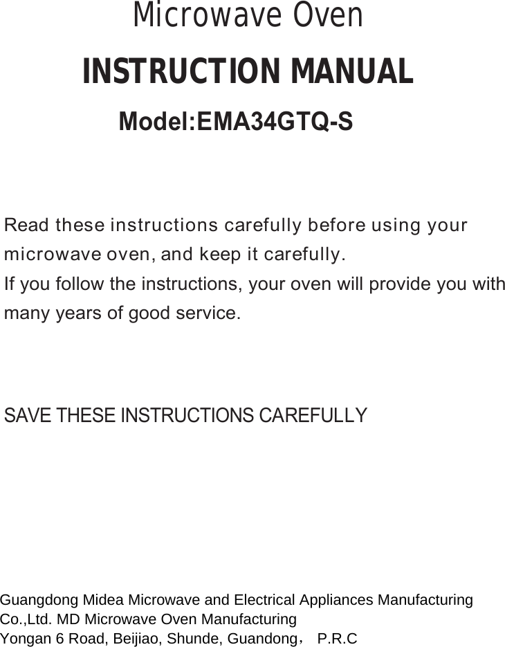 SAVE THESE INSTRUCTIONS CAREFULLYRead these instructions carefully before using yourmicrowave oven, and keep it carefully.If you follow the instructions, your oven will provide you withmany years of good service.INSTRUCTION MANUALMicrowave OvenGuangdong Midea Microwave and Electrical Appliances Manufacturing  Co.,Ltd. MD Microwave Oven Manufacturing  Yongan 6 Road, Beijiao, Shunde, Guandong， P.R.C   Model:EMA34GTQ-S