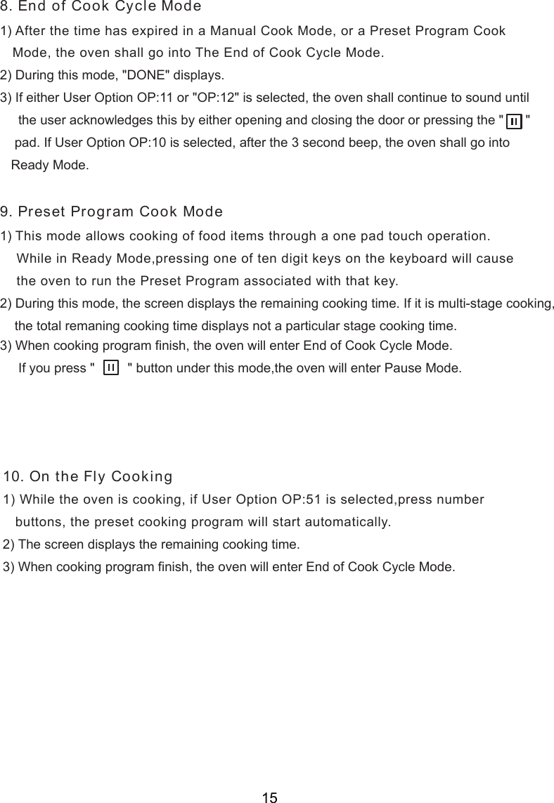 1) After the time has expired in a Manual Cook Mode, or a Preset Program Cook   Mode, the oven shall go into The End of Cook Cycle Mode.2) During this mode, &quot;DONE&quot; displays.3) If either User Option OP:11 or &quot;OP:12&quot; is selected, the oven shall continue to sound until     the user acknowledges this by either opening and closing the door or pressing the &quot;      &quot;    pad. If User Option OP:10 is selected, after the 3 second beep, the oven shall go into   Ready Mode.1) This mode allows cooking of food items through a one pad touch operation.    While in Ready Mode,pressing one of t  digit keys on the keyboard will cause    the oven to run the Preset Program associated with that key.2) During this mode,   displays the remaining cooking time. If it is multi-stage cooking,    the total remaning cooking time displays not a particular stage cooking time.) When cooking program finish, the oven will enter End of Cook Cycle Mode.     If you press &quot;         &quot; button under this mode,the oven will enter Pause Mode.   buttons, the preset cooking program will start automatically.8. End of Cook Cycle Mode9. Preset Program Cook Mode10. On the Fly Cookingen3the screen1) While the oven is cooking, if User Option OP:51 is selected,press number2) The screen displays the remaining cooking time.3) When cooking program finish, the oven will enter End of Cook Cycle Mode.15