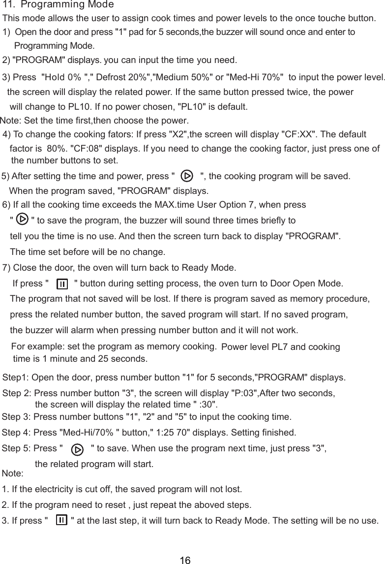 11.  Programming ModeThis mode allows the user to assign cook times and power levels to the once touche button.1)  Open the door and press &quot;1&quot; pad for 5 seconds,the buzzer will sound once and enter to     Programming Mode.2) &quot;PROGRAM&quot; displays. you can input the time    you need.Hold 0% &quot;,&quot; Defrost 20%&quot;,&quot;Medium 50%&quot; or &quot;Med-Hi 70%&quot;  to input the power level.    will display the related power. If the same button pressed twice, the power   will change to PL10. If no power chosen, &quot;PL 0&quot; is default.    80%. &quot;CF: &quot; displays. If you need to change the cooking  , just press one of    the number buttons to set.   When the program saved, &quot;PROGRAM&quot; display   &quot;       &quot; to save the program, the buzzer will sound three times briefly     tell you the time is no use. And then   turn back to display &quot;PROGRAM&quot;.   The time set before will be no change.) Close the door, the oven will turn back to Ready Mode.    If press &quot;          &quot; button during setting process, the oven turn to Door Open Mode.   The program that not saved will be lost. If there is program saved as memory procedure,   press the related number button, the saved program will start. If no saved program,   the buzzer will alarm when pressing number button and it will not work.For example: set the program as memory cooking.  Power level PL7 and cooking time is 1 minute and 25 seconds.Step1: Open the door, press number button &quot;1&quot; for 5 seconds,&quot;PROGRAM&quot; displays.Step 2: Press number button &quot;3&quot;, the screen will display &quot;P:03&quot;,After two seconds,Step 3: Press number buttons &quot;1&quot;, &quot;2&quot; and &quot;5&quot; to input the cooking time.Step 4: Press &quot;Med-Hi/70% &quot; button,&quot;  &quot; displays. Setting finished.Step  : Press &quot;           &quot; to save. When use the program next time, just press &quot;3&quot;,             the related program will start.Note:1. If the electricity is cut off, the saved program will not lost.2. If the program need to reset , just repeat the aboved steps.3. If press &quot;         &quot; at the last step, it will turn back to Ready Mode. The setting will be no use.15) After setting the time and power, press &quot;          &quot;, the cooking program will be saved.6) If all the cooking time exceeds the MAX.time User Option 7, when press7 to70) To change the cooking fators: If press &quot;X2&quot;,  will display &quot;CF:XX&quot;. The default factor isthe screenthe screenthe screen5Note:  et the timeS  first,then choose the power.1:25 the screen will display the   time &quot; :30&quot;.related3) Press  &quot;408 factors.16