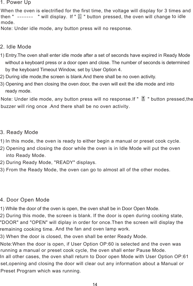  pressed, the oven will change to idle mode. Note: Under idle mode, any button press will no response.1) Entry.The oven shall enter idle mode after a set of seconds have expired in Ready Mode    without a keyboard press or a door open and close. The number of seconds is determined    by the keyboard Timeout Window, set by User Option 4.2) During idle mode,  is blank.And there shall be no oven activity.3) Opening and then closing the oven door, the oven will exit the idle mode and into    ready mode.1) In this mode, the oven is ready to either begin a manual or preset cook cycle.2) Opening and closing the door while the oven is in Idle Mode will put the oven    into Ready Mode.2) During Ready Mode, &quot;READY&quot; displays.3) From the Ready Mode, the oven can go to almost all of the other modes.1) While the door of the oven is open, the oven shall be in Door Open Mode.           3) When the door is closed, the oven shall be enter Ready Mode.   running a manual or preset cook cycle, the oven shall enter Pause Mode.   In all other cases, the oven shall return to   Mode with User Option OP:61  set,opening and closing the door will clear out any information about a Manual or  Preset Program which was running.2. Idle Mode3. Ready Mode4. Door Open Mode1. Power Up_ _ _ _ _ _ _the screen Door open When the oven is electrified for the first time, the voltage will display for 3 times and then &quot;                &quot; will display.  If &quot;     &quot; button Note: Under idle mode, any button press will no response.If &quot;      &quot; button pressed,the buzzer will ring once .And there shall be no oven activity.2) During this mode,   is blank. the screen If the door is open during cooking state,&quot;DOOR&quot; and &quot;OPEN&quot; will diplay in order for once.Then the screen will display theremaining cooking time. And the fan and oven lamp work.f User Option OP:60 is selected and the oven wasNote:When the door is open, i14