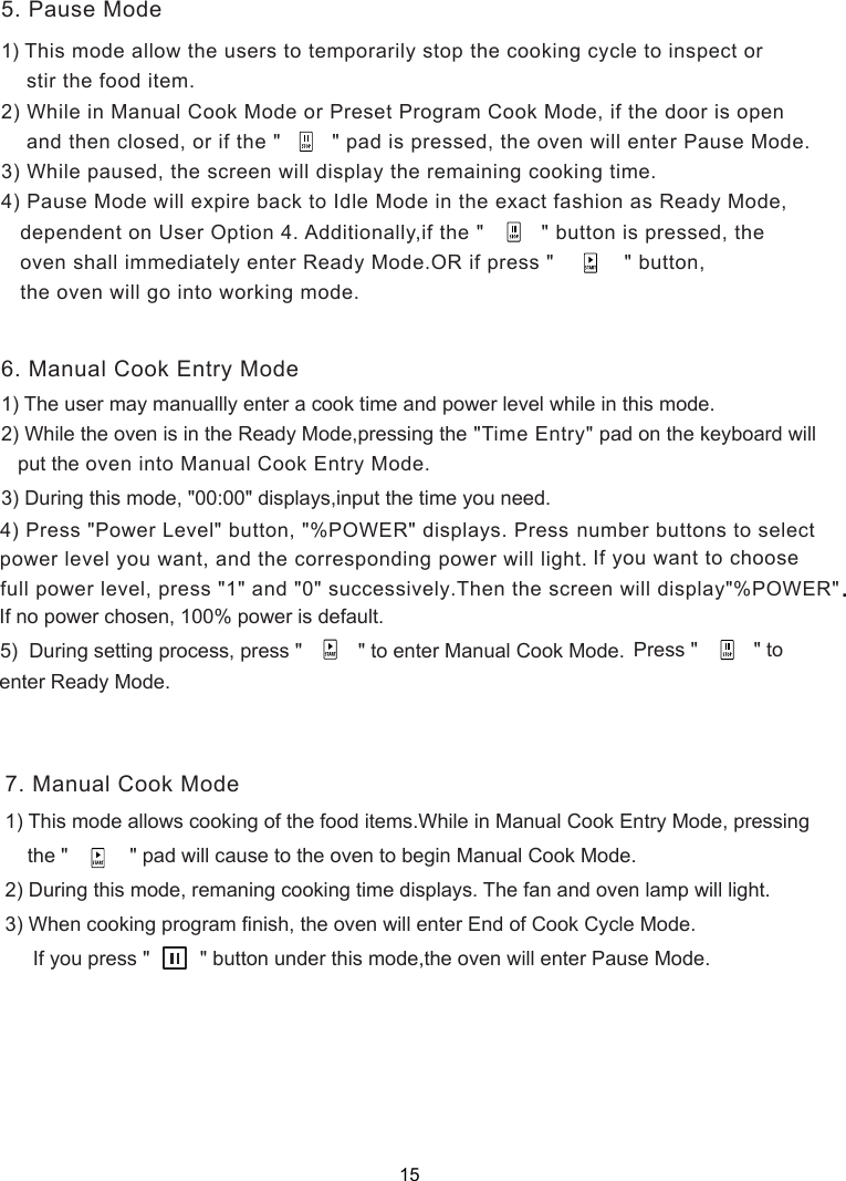 1) This mode allow the users to temporarily stop the cooking cycle to inspect or    stir the food item.2) While in Manual Cook Mode or Preset Program Cook Mode, if the door is open    and then closed, or if the &quot;        &quot; pad is pressed, the oven will enter Pause Mode.3) While paused,   will display the remaining cooking time.4) Pause Mode will expire back to Idle Mode in the exact fashion as Ready Mode,   dependent on User Option 4. Additionally,if the &quot;         &quot; button is pressed, the   oven shall immediately enter Ready Mode.OR if press &quot;          &quot; button,   the oven will go into working mode.3) During this mode, &quot;00:00&quot; displays      If no power chosen, 100% power is default.5)  During setting process, press &quot;          &quot; to enter Manual Cook Mode.       Press &quot;      &quot; to 1) This mode allows cooking of the food items.While in Manual Cook Entry Mode, pressing    the &quot;           &quot; pad will cause to the oven to begin Manual Cook Mode.2) During this mode, remaning cooking time displays. The fan and oven lamp will light.3) When cooking program finish, the oven will enter End of Cook Cycle Mode.     If you press &quot;         &quot; button under this mode,the oven will enter Pause Mode.1) The user may manuallly enter a cook time and power level while in this mode.2) While the oven is in the Ready Mode,pressing the &quot;Time Entry&quot; pad on the keyboard will   put the oven into Manual Cook Entry Mode.5. Pause Mode6. Manual Cook Entry Mode7. Manual Cook Mode,input the time you need.the screen 4) Press &quot;Power Level&quot; button, &quot;%POWER&quot; displays. Press number buttons to select  power level you want, and the corresponding power will light.  full power level, press &quot;1&quot; and &quot;0&quot; successively.Then the screen will display&quot;%POWER&quot; If you want to choose.enter Ready Mode.15