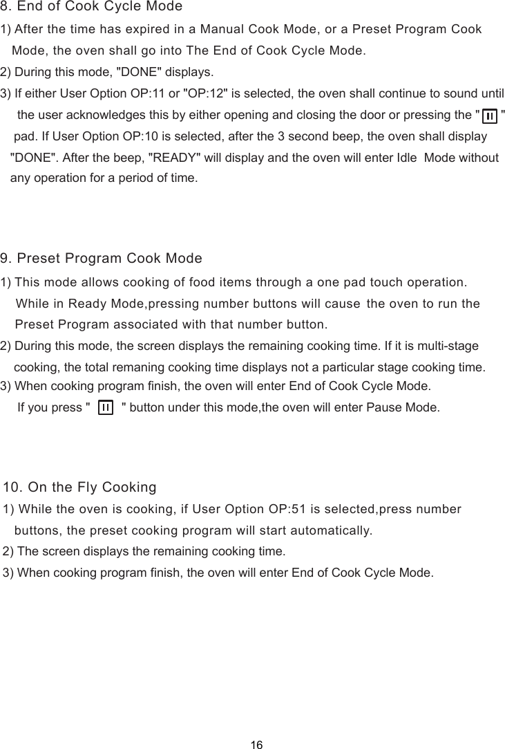 1) After the time has expired in a Manual Cook Mode, or a Preset Program Cook   Mode, the oven shall go into The End of Cook Cycle Mode.2) During this mode, &quot;DONE&quot; displays.3) If either User Option OP:11 or &quot;OP:12&quot; is selected, the oven shall continue to sound until     the user acknowledges this by either opening and closing the door or pressing the &quot;      &quot;    pad. If User Option OP:10 is selected, after the 3 second beep, the oven shall display   &quot;DONE&quot;. After the beep, &quot;READY&quot; will display and the oven will enter Idle  Mode without  1) This mode allows cooking of food items through a one pad touch operation.    While in Ready Mode,pressing     Preset Program associated with that number button.2) During this mode,   displays the remaining cooking time. If it is multi-stage    cooking, the total remaning cooking time displays not a particular stage cooking time.) When cooking program finish, the oven will enter End of Cook Cycle Mode.     If you press &quot;         &quot; button under this mode,the oven will enter Pause Mode.   buttons, the preset cooking program will start automatically.8. End of Cook Cycle Mode9. Preset Program Cook Mode10. On the Fly Cooking3the screen1) While the oven is cooking, if User Option OP:51 is selected,press number2) The screen displays the remaining cooking time.3) When cooking program finish, the oven will enter End of Cook Cycle Mode.   any operation for a period of time.number buttons will cause the oven to run the 16