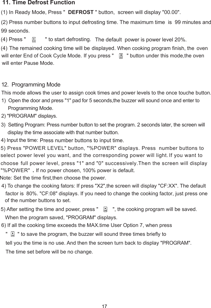 (1) In Ready Mode, Press &quot;  &quot; button,  screen will display &quot;00.00&quot;.(2) Press number buttons to input defrosting time. The maximum time  is  99 minutes and            (4) Press &quot;       DEFROST             &quot; to start defrosting.  99 seconds.displayed.The remained cooking time will be The default  power is power level 20%. (4) When cooking program finish, the  oven will enter End of Cook Cycle Mode.     If you press &quot;      &quot; button under this mode,the oven will enter Pause Mode.12.  Programming ModeThis mode allows the user to assign cook times and power levels to the once touche button.1)  Open the door and press &quot;1&quot; pad for 5 seconds,the buzzer will sound once and enter to     Programming Mode.2) &quot;PROGRAM&quot; displays.              80%. &quot;CF: &quot; displays. If you need to change the cooking  , just press one     the number buttons to set.   When the program saved, &quot;PROGRAM&quot; display   &quot;    &quot; to save the program, the buzzer will sound three times briefly     tell you the time is no use. And then   turn back to display &quot;PROGRAM&quot;.   The time set before will be no change.5) After setting the time and power, press &quot;          &quot;, the cooking program will be saved.6) If all the cooking time exceeds the MAX.time User Option 7, when press to) To change the cooking fators: If press &quot;X2&quot;,  will display &quot;CF:XX&quot;. The default factor isthe screenthe screenNote:  et the timeS  first,then choose the power.408 factors.of      display the time associate with that number button.      3)  Setting Program: Press number button to set the program. 2 seconds later, the screen will 4) Input the time: Press number buttons to input time.    If no power chosen, 100% power is default. 5) Press &quot;POWER LEVEL&quot; button, &quot;%POWER&quot; displays. Press  number buttons to   select power level you want, and the corresponding power will light.  full power level, press &quot;1&quot; and &quot;0&quot; successively.Then the screen will displayIf you want to.&quot;%POWER&quot;  choose    11. Time Defrost Function17