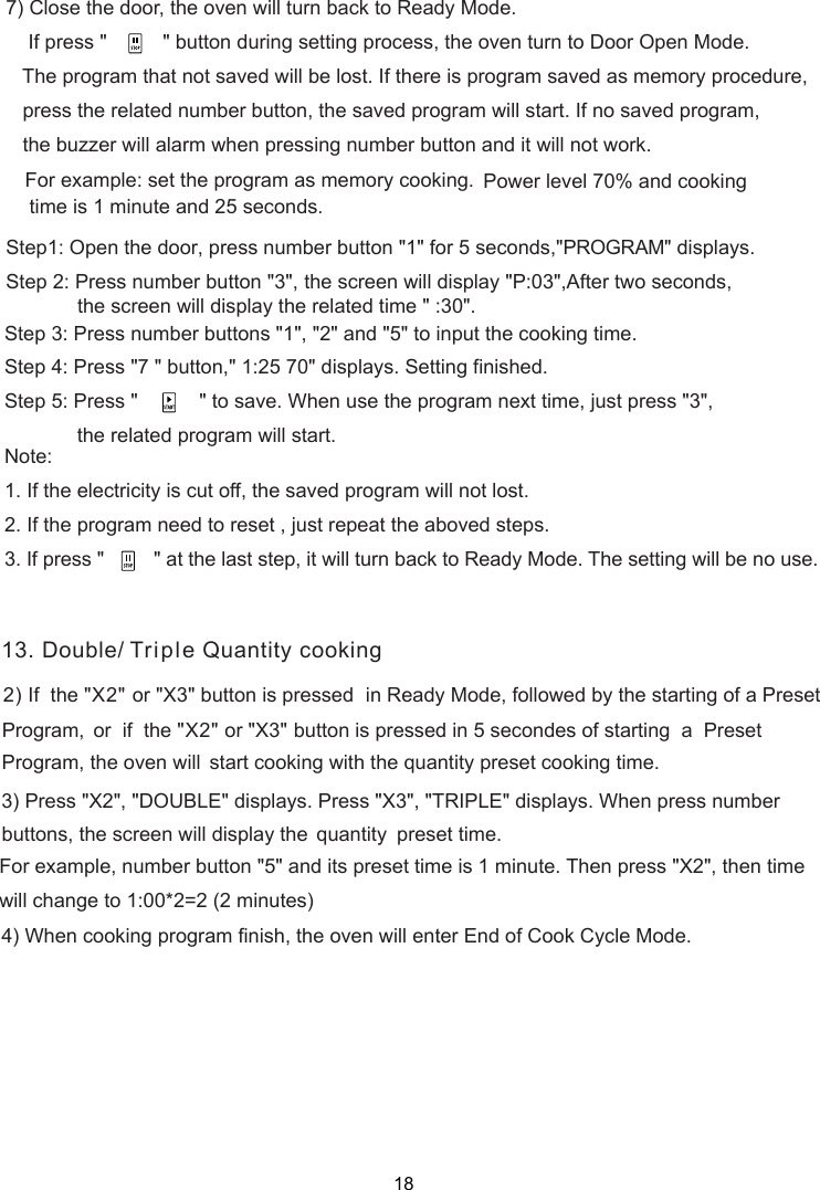 ) Close the door, the oven will turn back to Ready Mode.    If press &quot;          &quot; button during setting process, the oven turn to Door Open Mode.   The program that not saved will be lost. If there is program saved as memory procedure,   press the related number button, the saved program will start. If no saved program,   the buzzer will alarm when pressing number button and it will not work.For example: set the program as memory cooking.  Power level 70% and cooking time is 1 minute and 25 seconds.Step1: Open the door, press number button &quot;1&quot; for 5 seconds,&quot;PROGRAM&quot; displays.Step 2: Press number button &quot;3&quot;, the screen will display &quot;P:03&quot;,After two seconds,Step 3: Press number buttons &quot;1&quot;, &quot;2&quot; and &quot;5&quot; to input the cooking time.Step 4: Press &quot;7 &quot; button,&quot;  &quot; displays. Setting finished.Step  : Press &quot;         &quot; to save. When use the program next time, just press &quot;3&quot;,             the related program will start.Note:1. If the electricity is cut off, the saved program will not lost.2. If the program need to reset , just repeat the aboved steps.3. If press &quot;         &quot; at the last step, it will turn back to Ready Mode. The setting will be no use.751:25 70the screen will display the   time &quot; :30&quot;.related2) If  the &quot;X2&quot;  in Ready Mode, followed by the starting of a Preset     or  if  the &quot;X2&quot;  button is pressed in 5 secondes of starting  a  Preset     start cooking with the quantity preset cooking time.3) Press &quot;X2&quot;, &quot;DOUBLE&quot; displays.  When press number quantity    preset time.   For example, number button &quot;5&quot; and its preset time is 1 minute. Then press &quot;X2&quot;, then time   will change to 1:00*2=2 (2 minutes)4) When cooking program finish, the oven will enter End of Cook Cycle Mode.1or &quot;X3&quot; button is pressed Program,  or &quot; &quot;X3Program, the oven willPress &quot; &quot;X3 , &quot; &quot;TRIPLE  displays. buttons,  the  screen  will  display  the     3. Double/ Triple Quantity cooking18