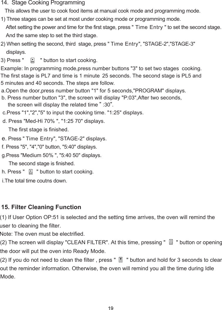 14.  Stage Cooking Programming   This allows the user to cook food items at 1) Three stages can be set at most under cooking mode or programming mode.    Aftet setting the power and time for the first stage, press &quot; Time Entry &quot; to set the second stage.    And the same step to set the third stage.2) When setting the second, third  stage, press &quot; Time Entry&quot;, &quot;STAGE 2&quot;,&quot;STAGE 3&quot;  displays.3) Press &quot;           &quot; button to start cooking.Example: In programming mode, set t  stages  cooking.The first stage is PL7 and time is 1 minute 25 seconds. The second stage is PL5 and 5 minutes and 40 seconds. The steps are follow.70&quot; displays.    The first stage is finished.Press &quot; Time Entry&quot;, &quot;STAGE 2&quot; displays.Medium 50% &quot;, &quot; &quot; displays.     The second stage is finished. Press &quot;        &quot; button to start cooking.    wo50manual cook mode and program ing m de.m       .The total time cout s down.1:25 5:40 o- -press number buttons &quot; &quot;3  to -ress number button &quot;1&quot; for 5 seconds,&quot;PROGRAM&quot; displays.the screen will display the   time &quot; :30&quot;.related,pa.b. Press number button &quot;3&quot;, the screen will display &quot;P:03&quot;,After two seconds,c.Press &quot;1&quot;,&quot;2&quot;,&quot;5&quot; to input the cooking time. &quot;1:25&quot; displays.d. Press &quot;Med-Hi 70% &quot;, &quot;e. f. Press &quot;5&quot;, &quot;4&quot;,&quot;0&quot; button, &quot;5:40&quot; displays.g.Press &quot;h.i Open the doorn(1) If User Option OP:51 is selected and the setting time arrives, the oven will remind theuser to cleaning the filter.Note: The oven must be electrified.(2) The screen will display &quot;CLEAN FILTER&quot;. At this time, pressing &quot;       &quot; button or openingthe door will put the oven into Ready Mode.(2) If you do not need to clean the filter , press &quot;       &quot; button and hold for 3 seconds to clearout the reminder information. Otherwise, the oven will remind all the time  you  during Idle. Mode15. Filter Cleaning Function19