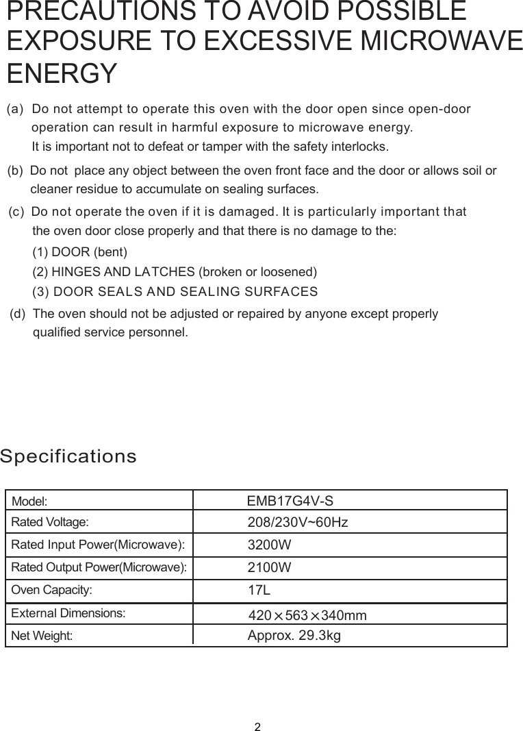 SpecificationsModel:. 29.3kg340mm5Rated Voltage:Rated Input Power(Microwave):Rated Output Power(Microwave):Oven Capacity:External Dimensions:Net Weight:V~60HzApproxEMB17G4V-S3200W2100W208/230420 6317LPRECAUTIONS TO AVOID POSSIBLEEXPOSURE TO EXCESSIVE MICROWAVEENERGY(a)  Do not attempt to operate this oven with the door open since       operation can result in harmful exposure to microwave energy.      It is important not to defeat or tamper with the safety interlocks.(b)  Do not  place any object between the oven front face and the door or allows soil or       cleaner residue to accumulate on sealing surfaces.(c)  Do not operate the oven if it is damaged. It is particular  important that      the oven door close properly and that there is no damage to the:      (1) DOOR (bent)      (2) HINGES AND LATCHES (broken or loosened)(3) DOOR SEALS AND SEALING SURFACE(d)  The oven should not be adjusted or repaired by anyone except properly      qualified service personnel.open-door Sly2