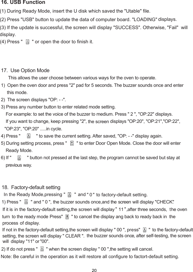 (1) (2) Press &quot;USB&quot; button to update the data of computer board. &quot;LOADING&quot; (3) If the update is successful, the screen will display &quot;SUCCESS&quot;. Otherwise, &quot;Fail&quot;  will (4) Press &quot;       &quot; or open the door to finish it.During Ready Mode, insert the U disk which saved the &quot;Utable&quot; file.  displays.display.17.  Use Option Mode      This allows the user choose between various ways for the oven to operate.1)  Open the oven door and press &quot;2&quot; pad for 5 seconds. The buzzer sounds once and enter     this mode.2)    displays &quot;OP: - -&quot;.3) Press any number button to enter related mode setting.    For example: to set the voice of the buzzer to medium. Press &quot; 2 &quot;, &quot;OP:22&quot; displays.    If you want to change, keep pressing &quot;2&quot;,   displays &quot;OP:20&quot;, &quot;OP:21&quot;,&quot;OP:22&quot;,   &quot;OP:23&quot;, &quot;OP:20&quot; .....in cycle.4) Press &quot;             &quot; to save the current setting. After saved, &quot;OP: - -&quot; display again.5) During setting process, press &quot;        &quot; to enter Door Open Mode. Close the door will enter    Ready Mode.6) If &quot;             &quot; button not pressed at the last step, the program cannot be saved but stay at     previous way.the screenThe screen16. USB Function18.  Factory-default setting1) Press &quot;      &quot; and &quot; 0 &quot;, the  buzzer  sounds  once,and  the screen wil l display  &quot;CHECK&quot;.actory-default setting,  will display &quot; 11 &quot;,after three seconds,  turn  ode     In the Ready Mode,pressing &quot;       &quot;  an &quot;  0 &quot; to factory-default setting. d   the oven Press&quot;   &quot; to cancel the display ang back to ready back in  the he factory-default setting,  will display &quot; 00 &quot;, press&quot;       &quot;  will display &quot; CLEAR &quot;. 2) If do not press &quot;    &quot; when the   display &quot; 00 &quot;,the setting will cancel.the screenthe screenscreenNote:  actort-default setting   operation   restore all configure to f . Be careful in the as it willthe buzzer sounds once,isplay &quot; &quot;11 or  &quot; &quot;00 . d  setting, the screento the ready mIf not in tin the fIf i t is process of display. to the factory-defaultafter self-testing, the screen will        20