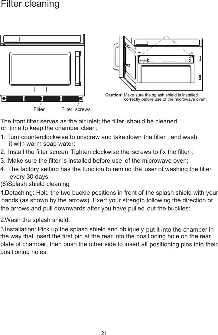   The front filter serves as the air inlet; the filter  on time to keep the chamber clean. 1.  Turn counterclockwise to unscrew and take down  it with warm soap water; 2.  Install the filter screen Tighten clockwise the  screws to fix the filter ; 3.  Make sure the filter is installed before use  of the microwave oven; 4.  The factory setting has the function to remind the  user of washing the filter (6) Splash shield cleaning 1. Detaching: Hold the two buckle positions in front of  hands (as shown by the arrows). Exert your strength following the direction of the arrows and pull downwards after you have pulled  out the buckles: 2. Wash the splash shield: 3. Installation: Pick up the splash shield and obliquely put it into the chamber in pin at the rear into the positioning hole on the rear plate of chamber, then push the other side to insert all positioning pins into their   Caution! Make sure the splash shield is installed correctly before use of the microwave oven! Filter            Filter  screws Filter cleaningshould be cleanedthe filter ; and washthe splash shield with yourthe way that insert the first positioning holes. every 30 days. 21