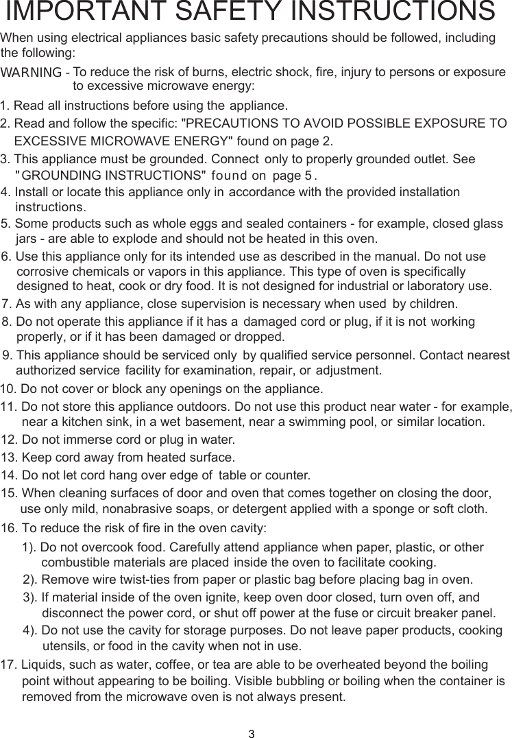 WARNING -1. Read all instructions before using the    appliance.2. Read and follow the specific: EXCESSIVE MICROWAVE ENERGY&quot;    found on page 2.combustible materials are placed inside the oven to facilitate cooking. only to properly grounded outlet. See found on  page 5 . accordance with the provided installationinstructions.To reduce the risk of burns, electric shock, fire, injury to persons or exposureto excessive microwave energy:3. This appliance must be grounded. Connect&quot;PRECAUTIONS TO AVOID POSSIBLE EXPOSURE TO&quot; GROUNDING INSTRUCTIONS&quot;4. Install or locate this appliance only in5. Some products such as whole eggs and sealed containers - for example, closed glassjars - are able to explode and should not be heated in this oven.6. Use this appliance only for its intended use as described in the manual. Do not usecorrosive chemicals or vapors in this appliance. This type of oven is specificallydesigned to heat, cook or dry food. It is not designed for industrial or laboratory use.      supervision is necessary when used      by children.7. As with any appliance, close      damaged cord or plug, if it is not      working properly, or if it has been      damaged or dropped.8. Do not operate this appliance if it has a      by qualified service personnel.      Contact nearest authorized service      facility for examination, repair, or      adjustment.9. This appliance should be serviced only10. Do not cover or block any openings on the appliance.11. Do not store this appliance outdoors. Do not use this product near water - for      example, near a kitchen sink, in a wet      basement, near a swimming pool, or      similar location.1 . Do not immerse cord or plug in water.21 . Keep cord away from heated surface.14. Do not let cord hang over edge of      table or counter.315. When cleaning surfaces of door and oven that comes together on closing the door,16. To reduce the risk of fire in the oven cavity:1). Do not overcook food. Carefully attend appliance when paper, plastic, or other2). Remove wire twist-ties from paper or plastic bag before placing bag in oven.3). If material inside of the oven ignite, keep oven door closed, turn oven off, anddisconnect the power cord,  shut off power at the fuse or circuit breaker panel.4). Do not use the cavity for storage purposes. Do not leave paper products, cookingutensils, or food in the cavity when not in use.      point without appearing to be boiling. Visible bubbling or boiling when the container is       removed from the microwave oven is not always present. 17. Liquids, such as water, coffee, or tea are able to be overheated beyond the boilingIMPORTANT SAFETY INSTRUCTIONSprecautions should be followed, includingWhen using electrical appliances basic safetyfollowing:the use only mild, nonabrasive soaps, or detergent applied with a sponge or soft cloth.or 3