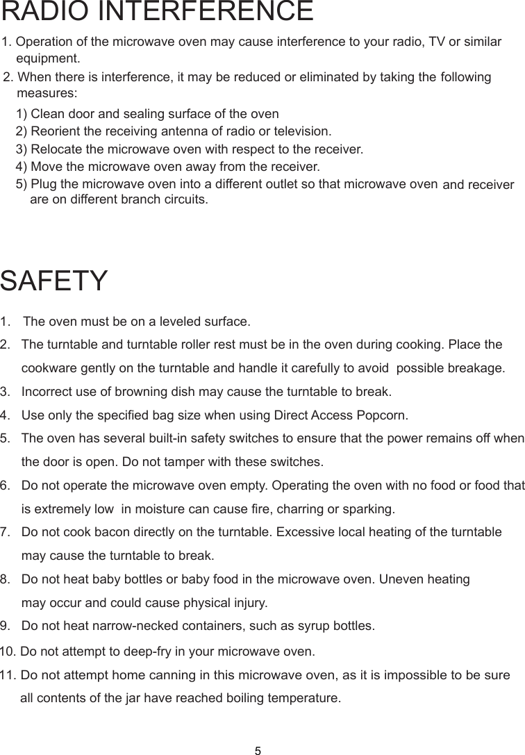 SAFETY1.   The oven must be on a leveled surface.2.   The turntable and turntable roller rest must be in the oven during cooking. Place the      cookware gently on the turntable and handle it carefully to avoid  possible breakage.3.   Incorrect use of browning dish may cause the turntable to break.4.   Use only the specified bag size when using Direct Access Popcorn.5.   The oven has several built-in safety switches to ensure that the power remains off when      the door is open. Do not tamper with these switches.6.   Do not operate the microwave oven empty. Operating the oven with no food or food that      is extremely low  in moisture can cause fire, charring or sparking.7.   Do not cook bacon directly on the turntable. Excessive local heating of the turntable      may cause the turntable to break.8.   Do not heat baby bottles or baby food in the microwave oven. Uneven heating      may occur and could cause physical injury.9.   Do not heat narrow-necked containers, such as syrup bottles.1. Operation of the microwave oven may cause interference to your radio, TV     or similar2. When there is interference, it may be reduced or eliminated by taking the    following    1) Clean door and sealing surface of the oven    2) Reorient the receiving antenna of radio or television.    3) Relocate the microwave oven with respect to the receiver.    4) Move the microwave oven away from the receiver.    5) Plug the microwave oven into a different outlet so that microwave ovenare on different branch circuits.RADIO INTERFERENCEequipment.measures:             and receiver10. Do not attempt to deep-fry in your microwave oven.11. Do not attempt home canning in this microwave oven, as it is impossible to be sure      all contents of the jar have reached boiling temperature.5