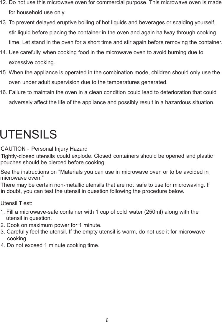 Personal Injury HazardTightly-closed utensils could explode. Closed containers should be opened and plasticpierced before cooking.Utensil T est:1. Fill a microwave-safe container with 1 cup of cold    water (250ml) along with the2. Cook on maximum power for 1 minute.3. Carefully feel the utensil. If the empty utensil is    warm, do not use it for microwave4. Do not exceed 1 minute cooking time.UTENSILSSee the instructions on &quot;Materials you can use in microwave oven or to be avoided inThere may be certain non-metallic utensils that are not safe to use for microwaving. Ifutensil in question following the procedure below.CAUTION -pouches should bemicrowave oven.&quot;in doubt, you can test theutensil in question.cooking.12. Do not use this microwave oven for commercial purpose. This microwave oven is made      for household use only.13. To prevent delayed eruptive boiling of hot liquids and beverages or scalding yourself,      stir liquid before placing the container in the oven and again halfway through cooking      time. Let stand in the oven for a short time and stir again before removing the container.14. Use carefully when cooking food in the microwave oven to avoid burning due to      excessive cooking.15. When the appliance is operated in the combination mode, children should only use the      oven under adult supervision due to the temperatures generated.16. Failure to maintain the oven in a clean condition could lead to deterioration that could      adversely affect the life of the appliance and possibly result in a hazardous situation.6