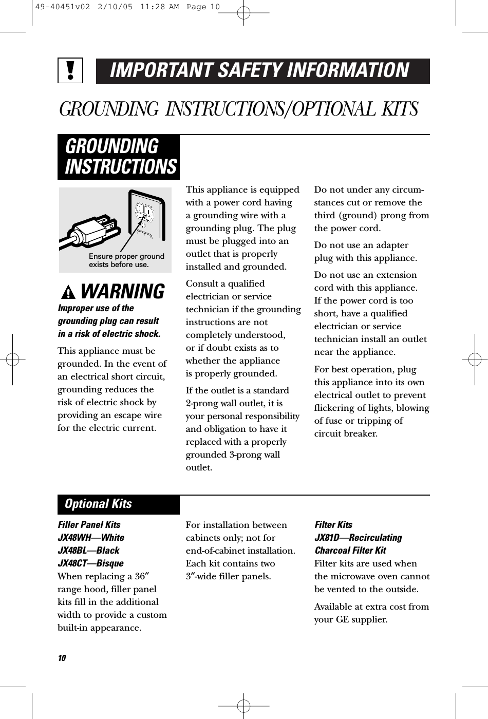 IMPORTANT SAFETY INFORMATIONGROUNDING INSTRUCTIONS/OPTIONAL KITSWARNINGImproper use of thegrounding plug can result in a risk of electric shock.This appliance must begrounded. In the event ofan electrical short circuit,grounding reduces the risk of electric shock byproviding an escape wirefor the electric current. This appliance is equippedwith a power cord having a grounding wire with agrounding plug. The plugmust be plugged into anoutlet that is properlyinstalled and grounded.Consult a qualifiedelectrician or servicetechnician if the groundinginstructions are notcompletely understood, or if doubt exists as towhether the appliance is properly grounded.If the outlet is a standard 2-prong wall outlet, it isyour personal responsibilityand obligation to have itreplaced with a properlygrounded 3-prong walloutlet.Do not under any circum-stances cut or remove thethird (ground) prong fromthe power cord.Do not use an adapterplug with this appliance.Do not use an extensioncord with this appliance. If the power cord is tooshort, have a qualifiedelectrician or servicetechnician install an outletnear the appliance.For best operation, plugthis appliance into its ownelectrical outlet to preventflickering of lights, blowingof fuse or tripping ofcircuit breaker.GROUNDINGINSTRUCTIONSFiller Panel KitsJX48WH—WhiteJX48BL—BlackJX48CT—BisqueWhen replacing a 36″range hood, filler panelkits fill in the additionalwidth to provide a custombuilt-in appearance. For installation betweencabinets only; not for end-of-cabinet installation.Each kit contains two 3″-wide filler panels.Filter KitsJX81D—RecirculatingCharcoal Filter KitFilter kits are used whenthe microwave oven cannotbe vented to the outside.Available at extra cost fromyour GE supplier.Optional KitsEnsure proper groundexists before use.1049-40451v02  2/10/05  11:28 AM  Page 10