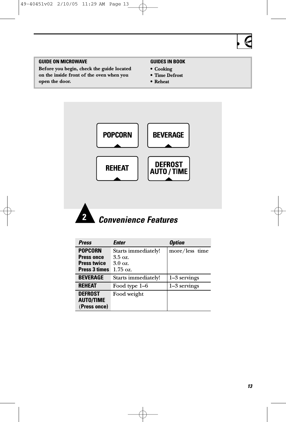 Convenience FeaturesPress Enter OptionPOPCORN Starts immediately! more/less  timePress once 3.5 oz.Press twice 3.0 oz.Press 3 times 1.75 oz.BEVERAGE Starts immediately! 1–3 servingsREHEAT Food type 1–6 1–3 servingsDEFROST Food weightAUTO/TIME(Press once)132GUIDE ON MICROWAVEBefore you begin, check the guide locatedon the inside front of the oven when youopen the door.GUIDES IN BOOK•Cooking•Time Defrost•Reheat49-40451v02  2/10/05  11:29 AM  Page 13