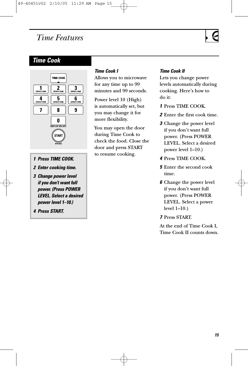 15Time FeaturesTime Cook IAllows you to microwavefor any time up to 99minutes and 99 seconds. Power level 10 (High) is automatically set, butyou may change it formore flexibility. You may open the doorduring Time Cook tocheck the food. Close thedoor and press START to resume cooking.Time Cook IILets you change powerlevels automatically duringcooking. Here’s how to do it:1Press TIME COOK. 2Enter the first cook time. 3Change the power level if you don’t want fullpower. (Press POWERLEVEL. Select a desiredpower level 1–10.)4Press TIME COOK.5Enter the second cooktime.6Change the power level if you don’t want fullpower. (Press POWERLEVEL. Select a powerlevel 1–10.)7Press START. At the end of Time Cook I,Time Cook II counts down.1 Press TIME COOK.2 Enter cooking time.3 Change power level if you don’t want fullpower. (Press POWERLEVEL. Select a desiredpower level 1–10.)4 Press START.Time Cook49-40451v02  2/10/05  11:29 AM  Page 15