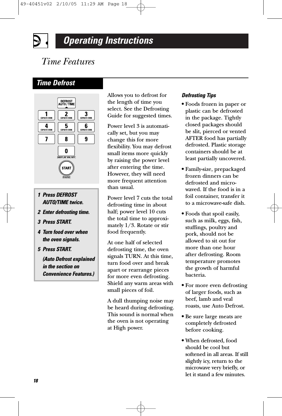 Operating InstructionsTime FeaturesAllows you to defrost forthe length of time youselect. See the DefrostingGuide for suggested times.Power level 3 is automati-cally set, but you maychange this for more flexibility. You may defrostsmall items more quicklyby raising the power levelafter entering the time.However, they will needmore frequent attentionthan usual.Power level 7 cuts the totaldefrosting time in abouthalf; power level 10 cutsthe total time to approxi-mately 1/3. Rotate or stirfood frequently. At one half of selecteddefrosting time, the ovensignals TURN. At this time,turn food over and breakapart or rearrange piecesfor more even defrosting.Shield any warm areas withsmall pieces of foil.A dull thumping noise maybe heard during defrosting.This sound is normal whenthe oven is not operatingat High power.Defrosting Tips•Foods frozen in paper orplastic can be defrostedin the package. Tightlyclosed packages shouldbe slit, pierced or ventedAFTER food has partiallydefrosted. Plastic storagecontainers should be atleast partially uncovered.•Family-size, prepackagedfrozen dinners can bedefrosted and micro-waved. If the food is in afoil container, transfer itto a microwave-safe dish.•Foods that spoil easily,such as milk, eggs, fish,stuffings, poultry andpork, should not beallowed to sit out formore than one hour after defrosting. Roomtemperature promotesthe growth of harmfulbacteria.•For more even defrostingof larger foods, such asbeef, lamb and vealroasts, use Auto Defrost.•Be sure large meats are completely defrostedbefore cooking.•When defrosted, foodshould be cool butsoftened in all areas. If stillslightly icy, return to themicrowave very briefly, orlet it stand a few minutes.1 Press DEFROSTAUTO/TIME twice.2 Enter defrosting time.3 Press START. 4 Turn food over when the oven signals.5 Press START. (Auto Defrost explained in the section onConvenience Features.)Time Defrost1849-40451v02  2/10/05  11:29 AM  Page 18