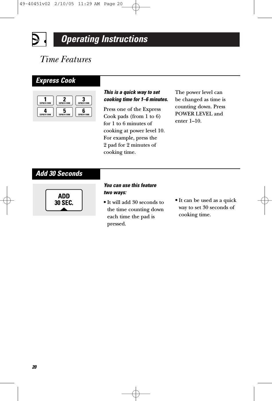 Operating InstructionsTime FeaturesYou can use this feature two ways:•It will add 30 seconds tothe time counting downeach time the pad ispressed.•It can be used as a quickway to set 30 seconds ofcooking time.Add 30 SecondsThis is a quick way to setcooking time for 1–6 minutes.Press one of the ExpressCook pads (from 1 to 6)for 1 to 6 minutes ofcooking at power level 10.For example, press the 2 pad for 2 minutes ofcooking time. The power level can be changed as time iscounting down. PressPOWER LEVEL and enter 1–10.Express Cook2049-40451v02  2/10/05  11:29 AM  Page 20